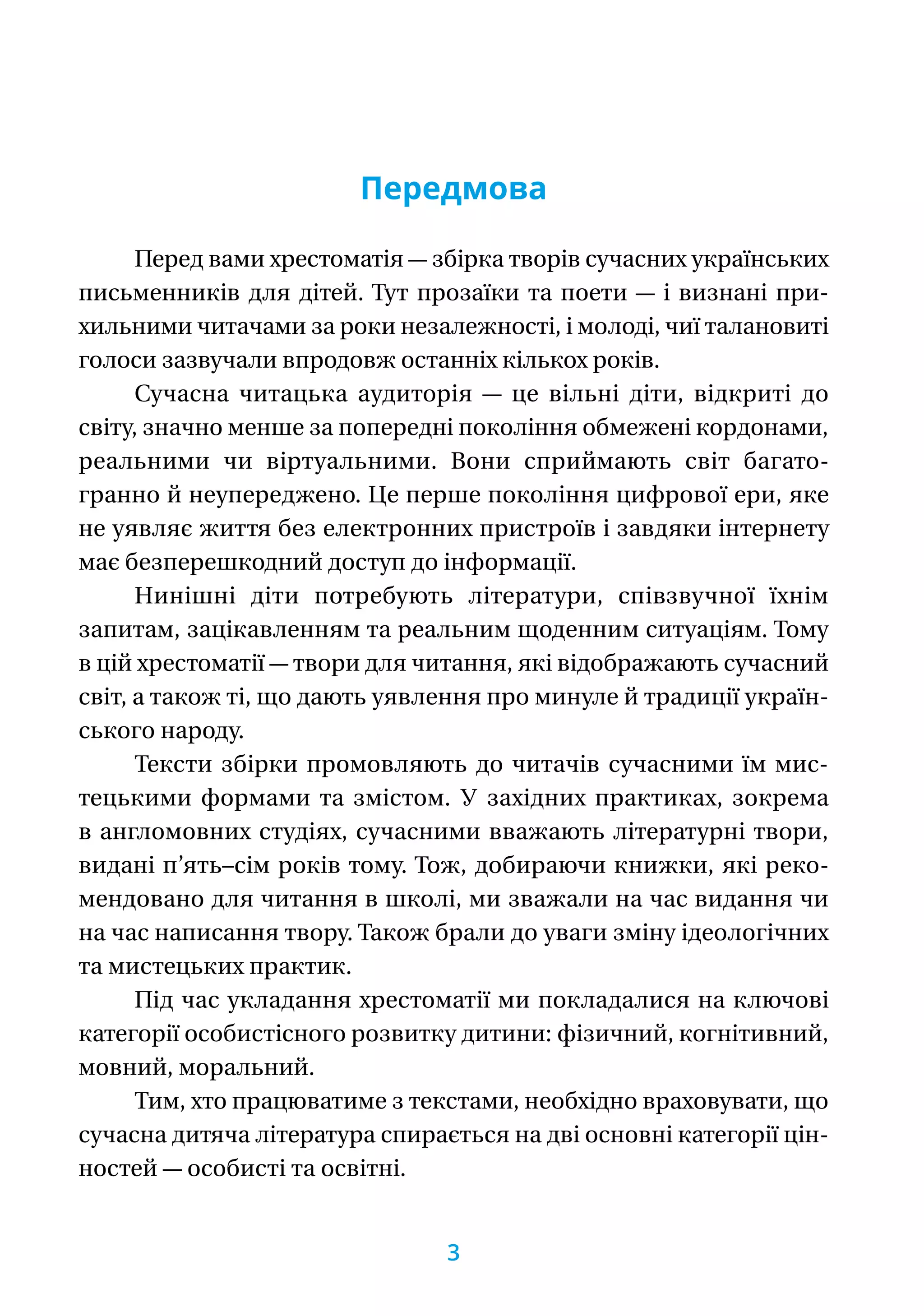 Передмова
Перед вами хрестоматія — збірка творів сучасних українських
письменників для дітей. Тут прозаїки та пое­­ти — і визнані при-
хильними читачами за роки ­неза­лежності, і молоді, чиї талановиті
голоси зазвучали впродовж останніх кількох років.
Сучасна читацька аудиторія — це вільні діти, відкриті до
світу, значно менше за попередні покоління обмежені кордонами,
реальними чи віртуальними. Вони сприймають світ багато-
гранно й неупереджено. Це перше покоління цифрової ери, яке
не уявляє життя без електронних пристроїв і завдяки інтернету
має безпере­шкодний доступ до інформації.
Нинішні діти потребують літератури, співзвучної їхнім
запитам, зацікавленням та реальним щоденним ситуаціям. Тому
в цій хрестоматії — твори для читання, які відображають сучасний
світ, а також ті, що дають уявлення про минуле й традиції україн-
ського народу.
Тексти збірки промовляють до читачів сучасними їм мис-
тецькими формами та змістом. У західних практиках, зокрема
в англомовних студіях, сучасними вважають літературні твори,
видані п’ять–сім років тому. Тож, добираючи книжки, які реко-
мендовано для читання в школі, ми зважали на час видання чи
на час написання твору. Також брали до уваги зміну ідеологічних
та мистецьких практик.
Під час укладання хрестоматії ми покладалися на ключові
категорії особистісного розвитку дитини: ­фізичний, когнітивний,
мовний, моральний.
Тим, хто працюватиме з текстами, необхідно враховувати, що
сучасна дитяча література спирається на дві основні категорії цін-
ностей — особисті та освітні.
3
 