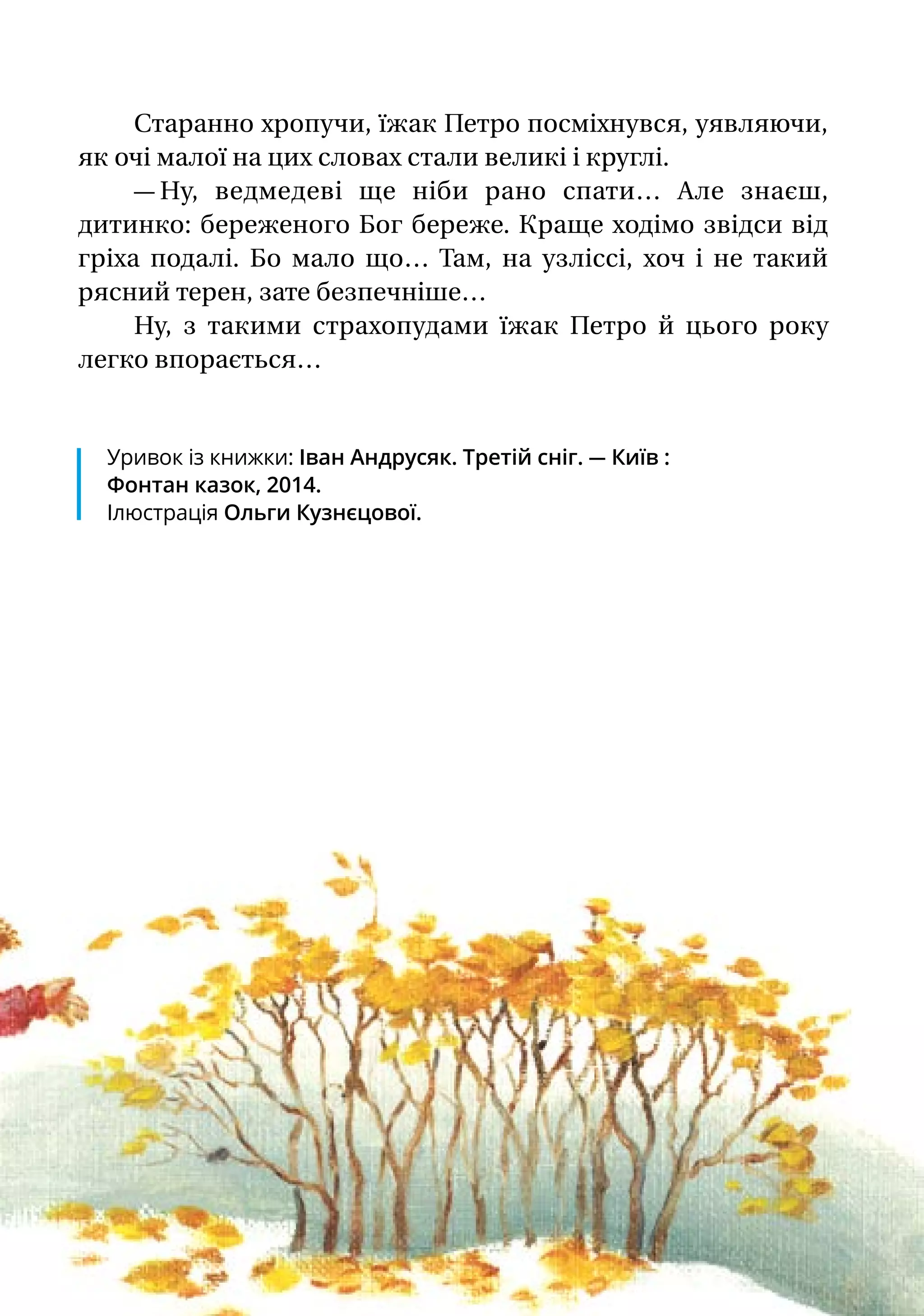 Старанно хропучи, їжак Петро посміхнувся, уявляючи,
як очі малої на цих словах стали великі і круглі.
— Ну, ведмедеві ще ніби рано спати… Але знаєш,
дитинко: береженого Бог береже. Краще ходімо звідси від
гріха подалі. Бо мало що… Там, на узліссі, хоч і не такий
рясний терен, зате безпечніше…
Ну, з такими страхопудами їжак Петро й цього року
легко впорається…
Уривок із книжки: Іван Андрусяк. Третій сніг. — Київ :
Фонтан казок, 2014.
Ілюстрація Ольги Кузнєцової.
 