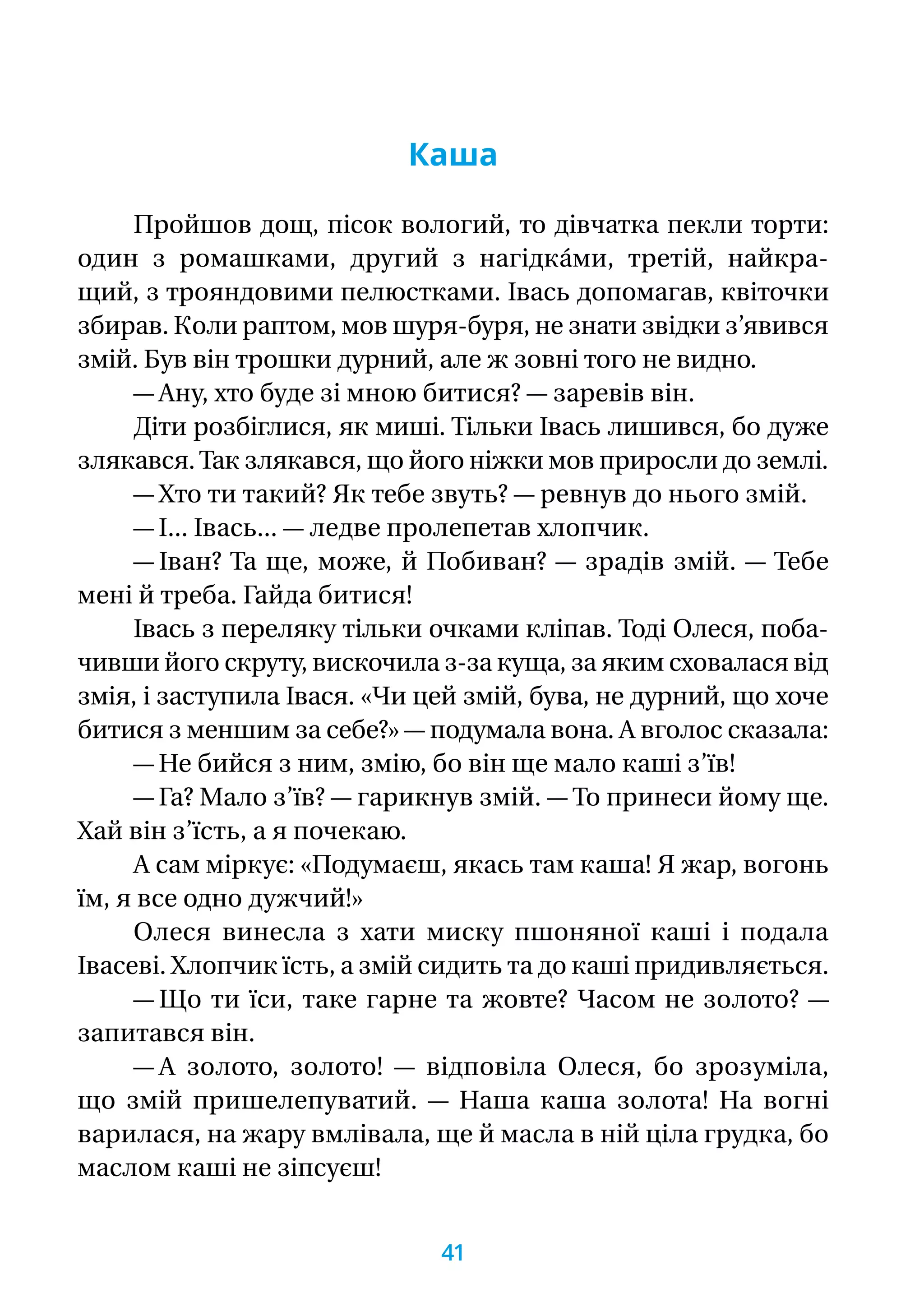 Каша
Пройшов дощ, пісок вологий, то дівчатка пекли торти:
один з ромашками, другий з нагідка́ми, третій, найкра-
щий, з трояндовими пелюстками. Івась допомагав, квіточки
збирав. Коли раптом, мов шуря-буря, не знати звідки з’явився
змій. Був він трошки дурний, але ж зовні того не видно.
— Ану, хто буде зі мною битися? — заревів він.
Діти розбіглися, як миші. Тільки Івась лишився, бо дуже
злякався.Так злякався, що його ніжки мов приросли до землі.
— Хто ти такий? Як тебе звуть? — ревнув до нього змій.
— І... Івась... — ледве пролепетав хлопчик.
— Іван? Та ще, може, й Побиван? — зрадів змій. — Тебе
мені й треба. Гайда битися!
Івась з переляку тільки очками кліпав. Тоді Олеся, поба-
чивши його скруту, вискочила з-за куща, за яким сховалася від
змія, і заступила Івася. «Чи цей змій, бува, не дурний, що хоче
битися з меншим за себе?» — подумала вона. А вголос сказала:
— Не бийся з ним, змію, бо він ще мало каші з’їв!
— Га? Мало з’їв? — гарикнув змій. — То принеси йому ще.
Хай він з’їсть, а я почекаю.
А сам міркує: «Подумаєш, якась там каша! Я жар, вогонь
їм, я все одно дужчий!»
Олеся винесла з хати миску пшоняної каші і подала
Івасеві. Хлопчик їсть, а змій сидить та до каші придивляється.
— Що ти їси, таке гарне та жовте? Часом не золото? —
запитався він.
— А золото, золото! — відповіла Олеся, бо зрозуміла,
що змій пришелепуватий. — Наша каша золота! На вогні
варилася, на жару вмлівала, ще й масла в ній ціла грудка, бо
маслом каші не зіпсуєш!
41
 