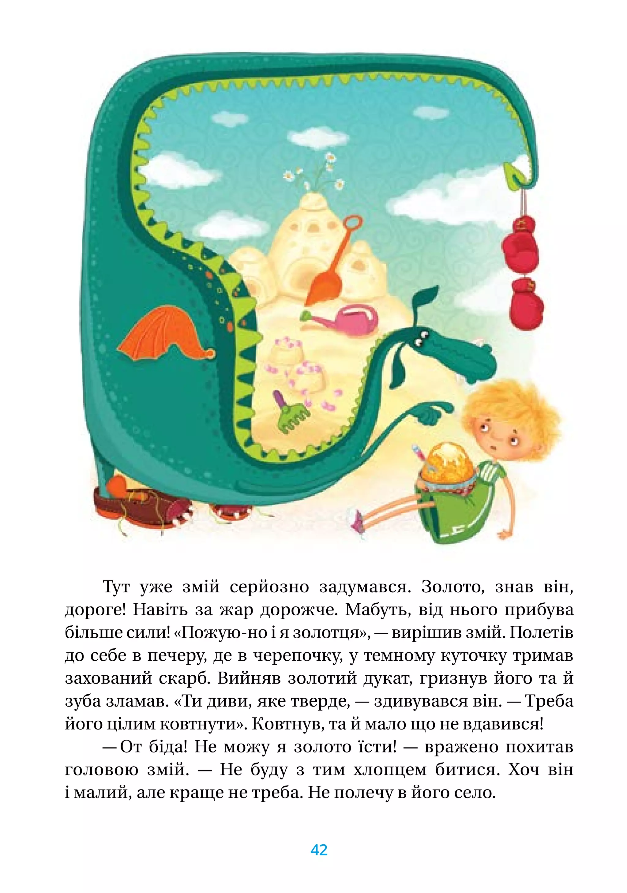 Тут уже змій серйозно задумався. Золото, знав він,
дороге! Навіть за жар дорожче. Мабуть, від нього прибува
більше сили! «Пожую-но і я золотця», — вирішив змій. Полетів
до себе в печеру, де в черепочку, у темному куточку тримав
захований скарб. Вийняв золотий дукат, гризнув його та й
зуба зламав. «Ти диви, яке тверде, — здивувався він. — Треба
його цілим ковтнути». Ковтнув, та й мало що не вдавився!
— От біда! Не можу я золото їсти! — вражено похитав
головою змій. — Не буду з тим хлопцем битися. Хоч він
і малий, але краще не треба. Не полечу в його село.
42
 