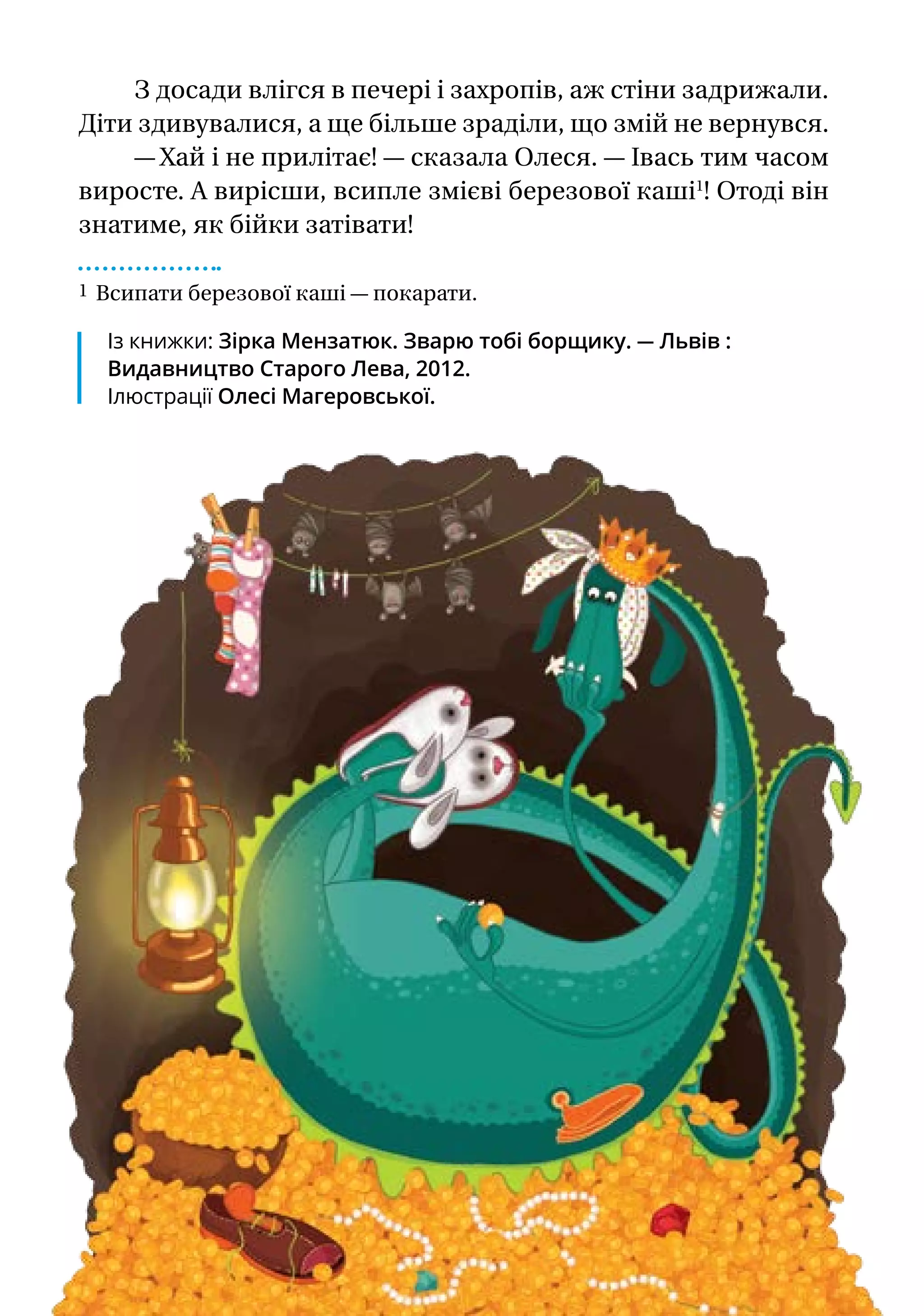 З досади влігся в печері і захропів, аж стіни задрижали.
Діти здивувалися, а ще більше зраділи, що змій не вернувся.
— Хай і не прилітає! — сказала Олеся. — Івась тим часом
виросте. А вирісши, всипле змієві березової каші1
! Отоді він
знатиме, як бійки затівати!
1 Всипати березової каші — покарати.
Із книжки: Зірка Мензатюк. Зварю тобі борщику. — Львів :
Видав­ницт­во Старого Лева, 2012.
Ілюстрації Олесі Магеровської.
 