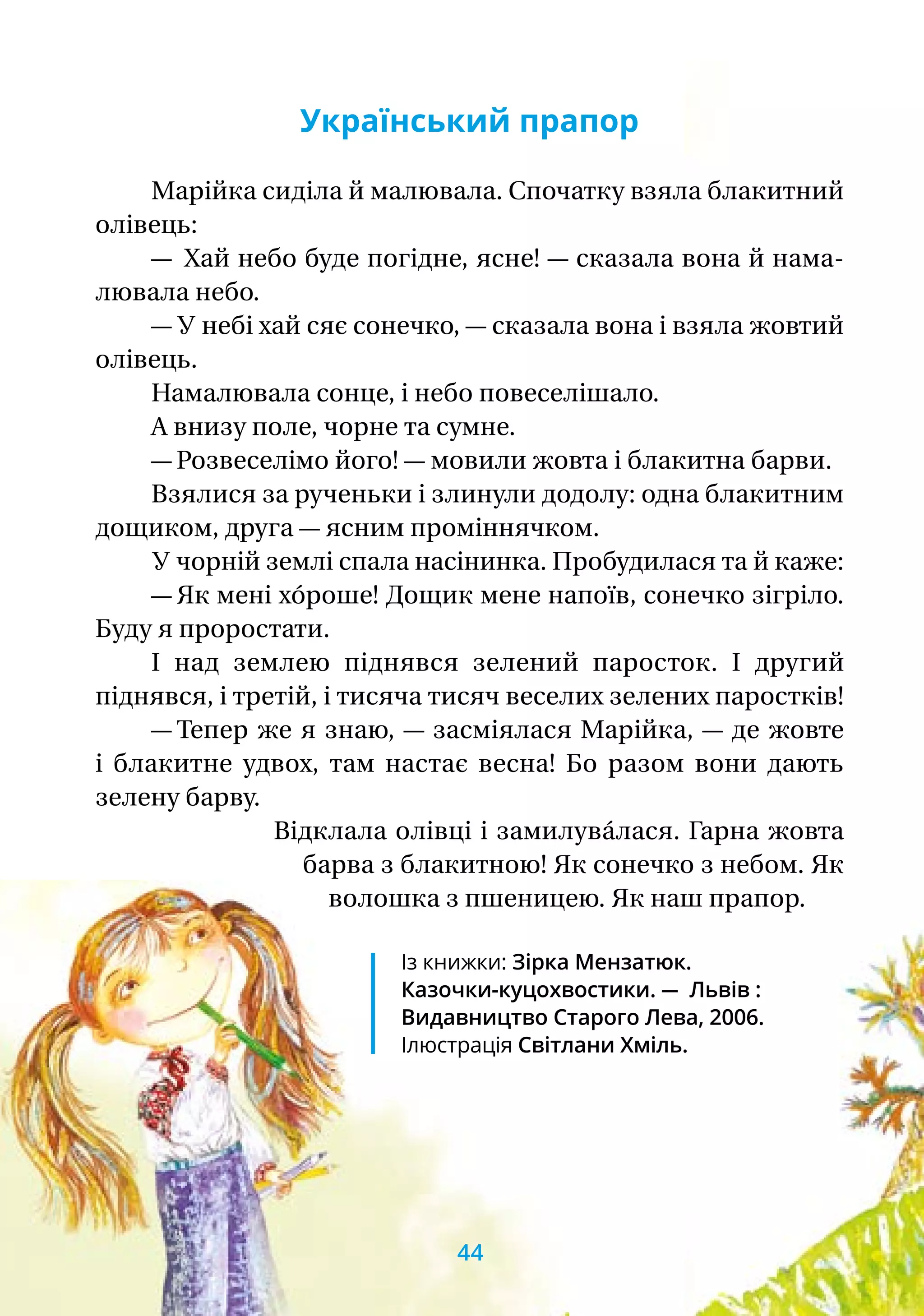 Український прапор
Марійка сиділа й малювала. Спочатку взяла блакитний
олівець:
—  Хай небо буде погідне, ясне! — сказала вона й нама-
лювала небо.
— У небі хай сяє сонечко, — сказала вона і взяла жовтий
олівець.
Намалювала сонце, і небо повеселішало.
А внизу поле, чорне та сумне.
— Розвеселімо його! — мовили жовта і блакитна барви.
Взялися за рученьки і злинули додолу: одна блакитним
дощиком, друга — ясним проміннячком.
У чорній землі спала насінинка. Пробудилася та й каже:
— Як мені хо́роше! Дощик мене напоїв, сонечко зігріло.
Буду я проростати.
І над землею піднявся зелений паросток. І другий
піднявся, і третій, і тисяча тисяч веселих зелених паростків!
— Тепер же я знаю, — засміялася Марійка, — де жовте
і блакитне удвох, там настає весна! Бо разом вони дають
зелену барву.
Відклала олівці і замилува́лася. Гарна жовта
барва з блакитною! Як сонечко з небом. Як
волошка з пшеницею. Як наш прапор.
Із книжки: Зірка Мензатюк.
Казочки-куцохвостики. — Львів :
Видав­ницт­во Старого Лева, 2006.
Ілюстрація Світлани Хміль.
44
 