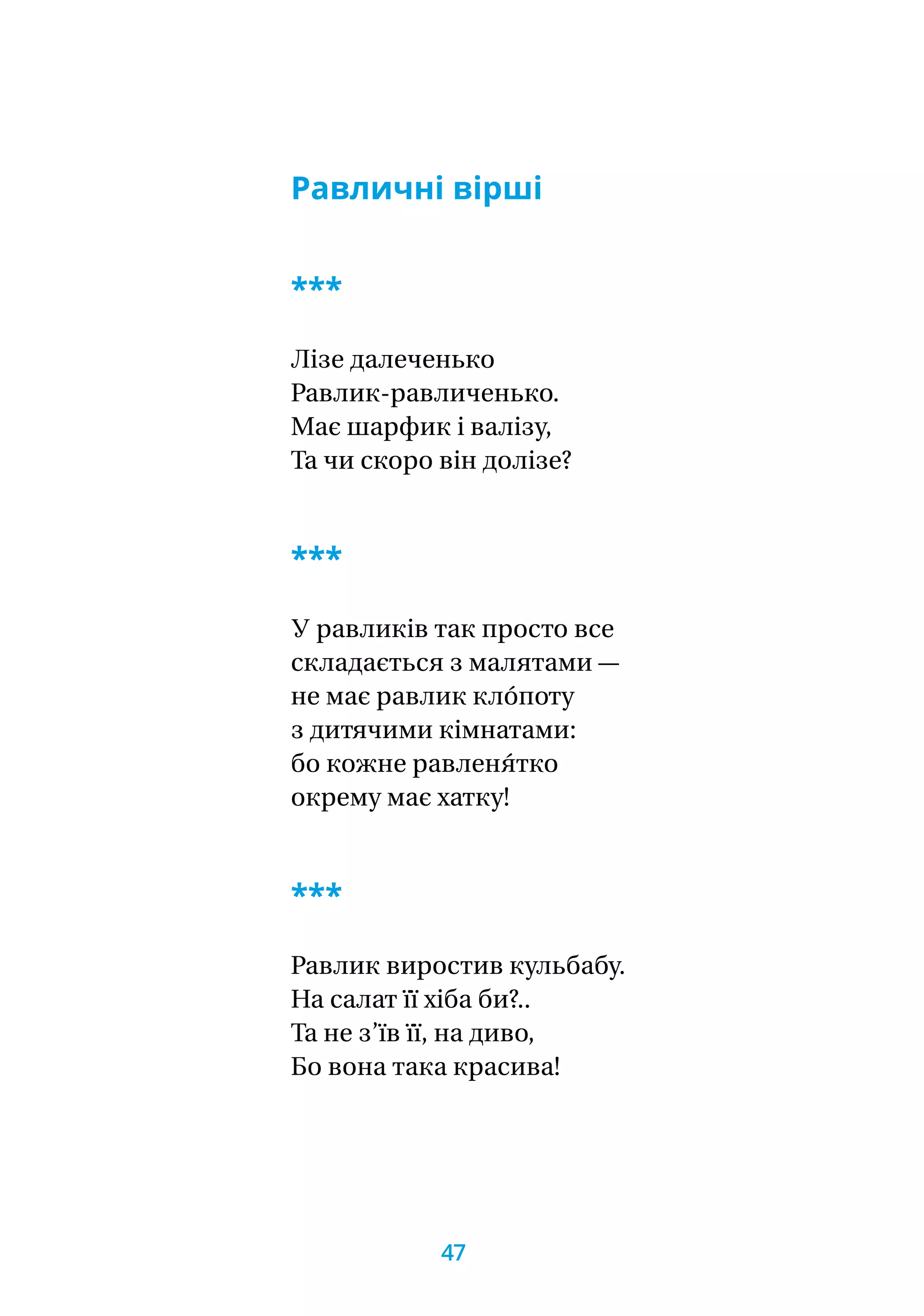 Равличні вірші
***
Лізе далеченько
Равлик-равличенько.
Має шарфик і валізу,
Та чи скоро він долізе?
***
У равликів так просто все
складається з малятами —
не має равлик кло́поту
з дитячими кімнатами:
бо кожне равленя́тко
окрему має хатку!
***
Равлик виростив кульбабу.
На салат її хіба би?..
Та не з’їв її, на диво,
Бо вона така красива!
47
 
