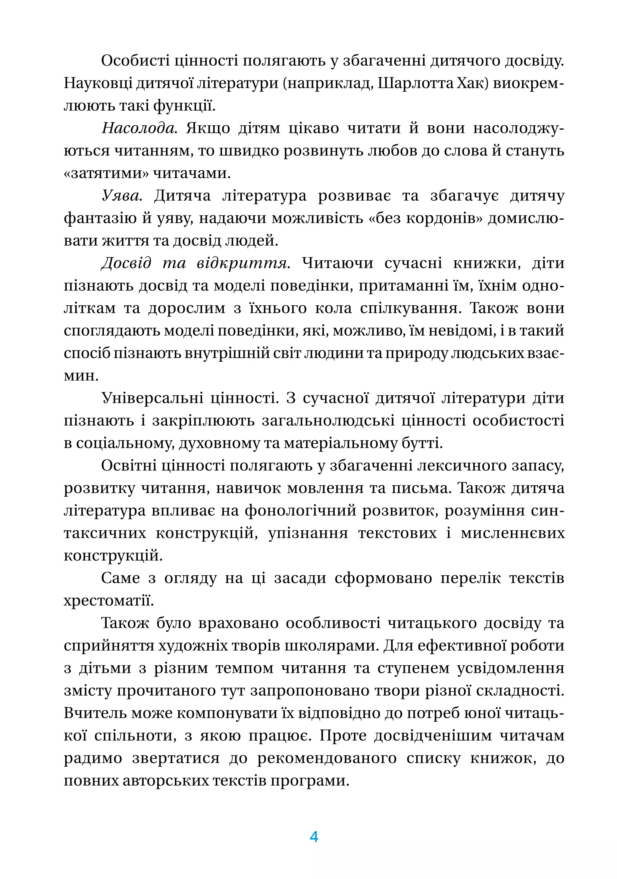 Особисті цінності полягають у збагаченні дитячого досвіду.
Науковці дитячої літератури (наприклад, Шарлотта Хак) виокрем-
люють такі функції.
Насолода. Якщо дітям цікаво читати й вони насолоджу-
ються читанням, то швидко розвинуть любов до слова й стануть
«затятими» читачами.
Уява. Дитяча література розвиває та збагачує дитячу
фантазію й уяву, надаючи можливість «без кордонів» домислю-
вати життя та досвід людей.
Досвід та відкриття. Читаючи сучасні книжки, діти
пізнають досвід та моделі поведінки, притаманні їм, їхнім одно-
літкам та дорослим з їхнього кола спілкування. Також вони
споглядають моделі поведінки, які, можливо, їм невідомі, і в такий
спосіб пізнають внутрішній світ людини та природу людських взає-
мин.
Універсальні цінності. З сучасної дитячої літератури діти
пізнають і закріплюють загальнолюдські цінності особистості
в соціальному, духовному та матеріальному бутті.
Освітні цінності полягають у збагаченні лексичного запасу,
розвитку читання, навичок мовлення та письма. Також дитяча
література впливає на фонологічний розвиток, розуміння син-
таксичних конструкцій, упізнання текстових і мисленнєвих
конструкцій.
Саме з огляду на ці засади сформовано перелік текс­­тів
хресто­­матії.
Також було враховано особливості читацького досвіду та
сприйняття художніх творів школярами. Для ефективної роботи
з дітьми з різним темпом читання та ступенем усвідомлення
змісту прочитаного тут запропоновано твори різної складності.
Вчитель може ­компонувати їх відповідно до потреб юної читаць-
кої спільноти, з якою працює. Проте досвідченішим читачам
радимо звертатися до рекомендованого списку книжок, до
повних авторських текстів програми.
4
 