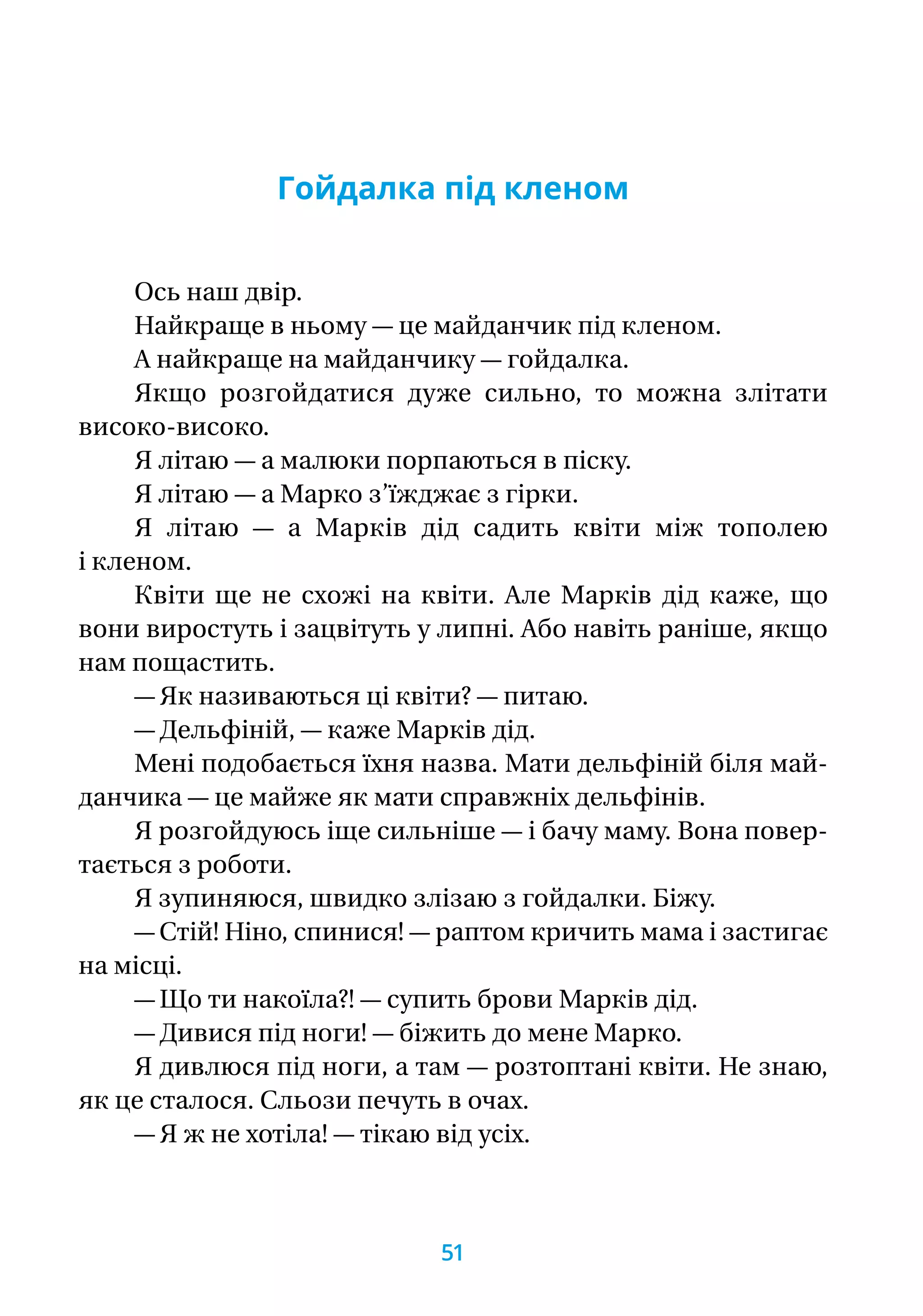 Гойдалка під кленом
Ось наш двір.
Найкраще в ньому — це майданчик під кленом.
А найкраще на майданчику — гойдалка.
Якщо розгойдатися дуже сильно, то можна злітати
високо-високо.
Я літаю — а малюки порпаються в піску.
Я літаю — а Марко з’їжджає з гірки.
Я літаю — а Марків дід садить квіти між тополею
і кленом.
Квіти ще не схожі на квіти. Але Марків дід каже, що
вони виростуть і зацвітуть у липні. Або навіть раніше, якщо
нам пощастить.
— Як називаються ці квіти? — питаю.
— Дельфіній, — каже Марків дід.
Мені подобається їхня назва. Мати дельфіній біля май-
данчика — це майже як мати справжніх дельфінів.
Я розгойдуюсь іще сильніше — і бачу маму. Вона повер-
тається з роботи.
Я зупиняюся, швидко злізаю з гойдалки. Біжу.
— Стій! Ніно, спинися! — раптом кричить мама і застигає
на місці.
— Що ти накоїла?! — супить брови Марків дід.
— Дивися під ноги! — біжить до мене Марко.
Я дивлюся під ноги, а там — розтоптані квіти. Не знаю,
як це сталося. Сльози печуть в очах.
— Я ж не хотіла! — тікаю від усіх.
51
 