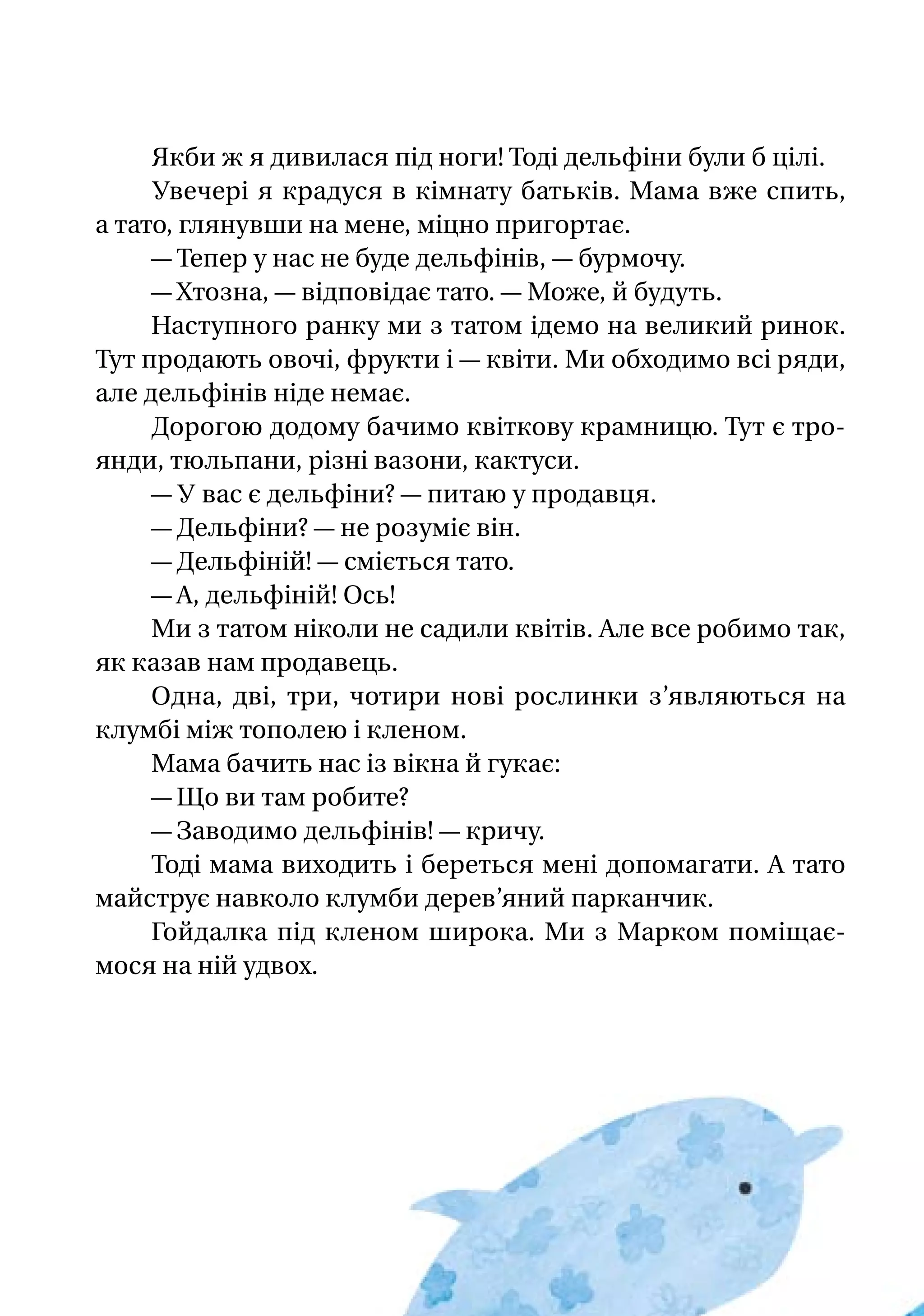 Якби ж я дивилася під ноги! Тоді дельфіни були б цілі.
Увечері я крадуся в кімнату батьків. Мама вже спить,
а тато, глянувши на мене, міцно пригортає.
— Тепер у нас не буде дельфінів, — бурмочу.
— Хтозна, — відповідає тато. — Може, й будуть.
Наступного ранку ми з татом ідемо на великий ринок.
Тут продають овочі, фрукти і — квіти. Ми обходимо всі ряди,
але дельфінів ніде немає.
Дорогою додому бачимо квіткову крамницю. Тут є тро­
янди, тюльпани, різні вазони, кактуси.
— У вас є дельфіни? — питаю у продавця.
— Дельфіни? — не розуміє він.
— Дельфіній! — сміється тато.
— А, дельфіній! Ось!
Ми з татом ніколи не садили квітів. Але все робимо так,
як казав нам продавець.
Одна, дві, три, чотири нові рослинки з’являються на
клумбі між тополею і кленом.
Мама бачить нас із вікна й гукає:
— Що ви там робите?
— Заводимо дельфінів! — кричу.
Тоді мама виходить і береться мені допомагати. А тато
майструє навколо клумби дерев’яний парканчик.
Гойдалка під кленом широка. Ми з Марком поміщає-
мося на ній удвох.
 