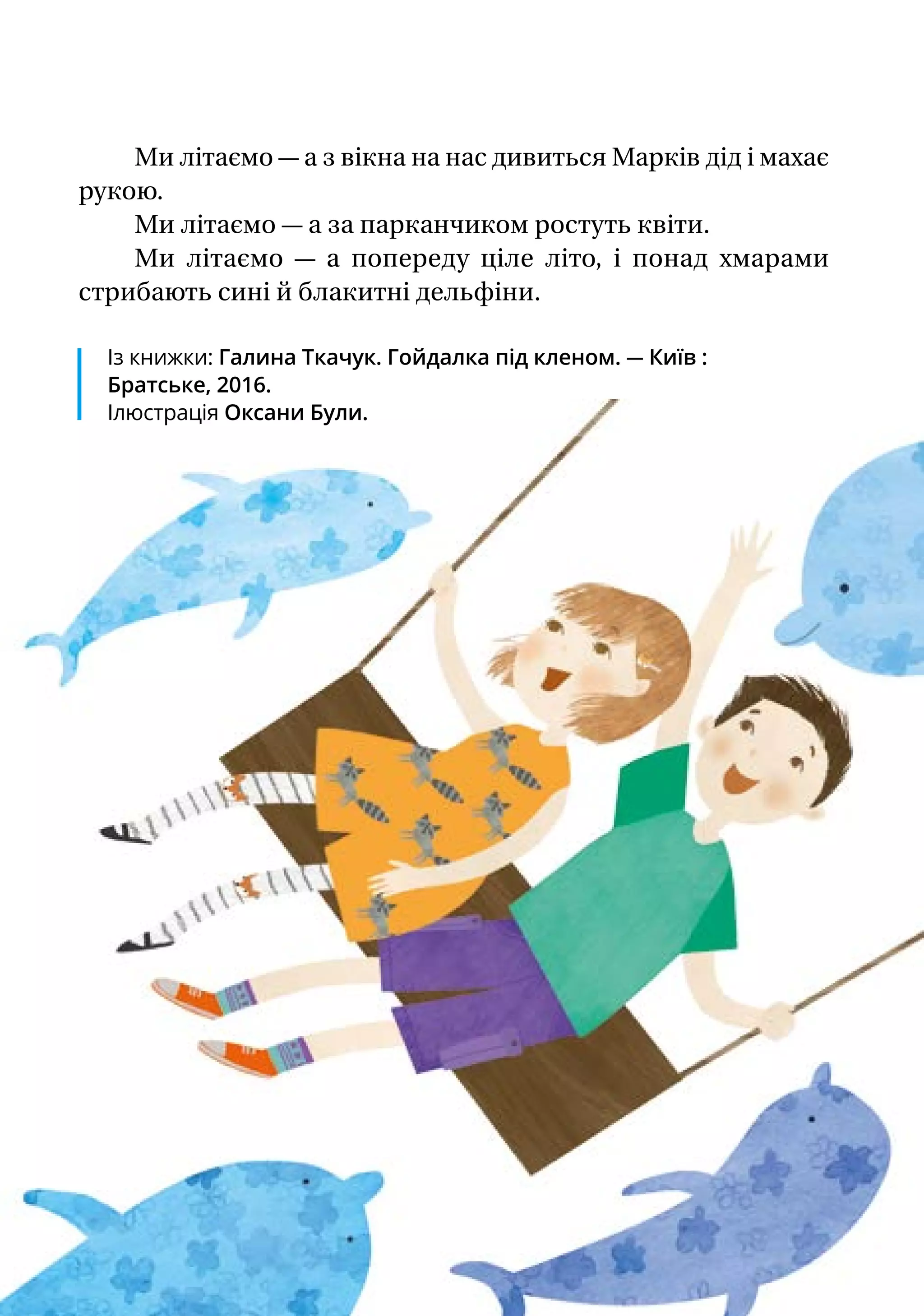 Ми літаємо — а з вікна на нас дивиться Марків дід і махає
рукою.
Ми літаємо — а за парканчиком ростуть квіти.
Ми літаємо — а попереду ціле літо, і понад хмарами
стрибають сині й блакитні дельфіни.
Із книжки: Галина Ткачук. Гойдалка під кленом. — Київ :
Братське, 2016.
Ілюстрація Оксани Були.
 