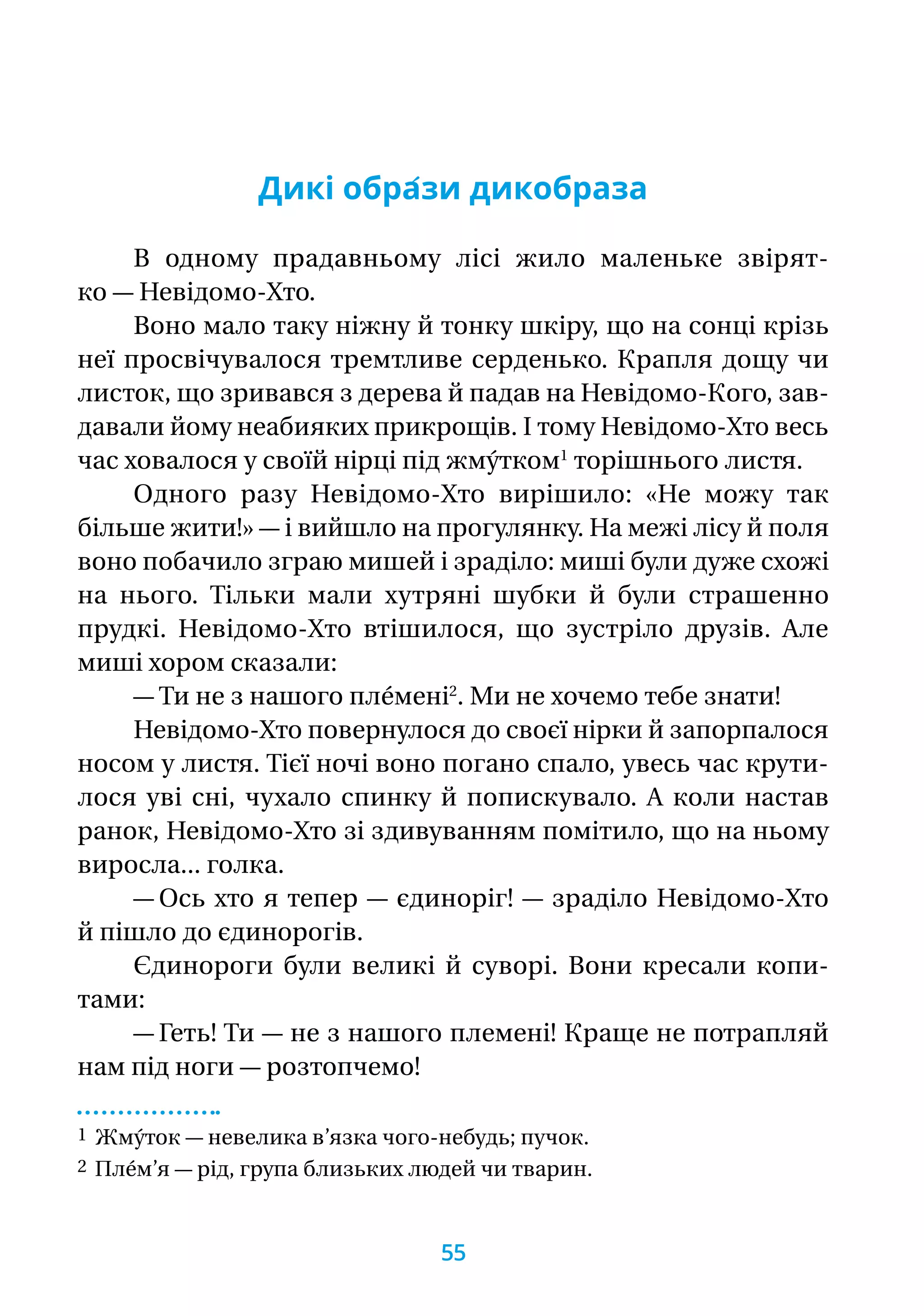Дикі обра́зи дикобраза
В одному прадавньому лісі жило маленьке звірят­
ко — Невідомо-Хто.
Воно мало таку ніжну й тонку шкіру, що на сонці крізь
неї просвічувалося тремтливе серденько. Крапля дощу чи
листок, що зривався з дерева й падав на Невідомо-Кого, зав-
давали йому неабияких прикрощів. І тому Невідомо-Хто весь
час ховалося у своїй нірці під жму́тком1
торішнього листя.
Одного разу Невідомо-Хто вирішило: «Не можу так
більше жити!» — і вийшло на прогулянку. На межі лісу й поля
воно побачило зграю мишей і зраділо: миші були дуже схожі
на нього. Тільки мали хутряні шубки й були страшенно
прудкі. Невідомо-Хто втішилося, що зустріло друзів. Але
миші хором сказали:
— Ти не з нашого пле́мені2
. Ми не хочемо тебе знати!
Невідомо-Хто повернулося до своєї нірки й запорпалося
носом у листя. Тієї ночі воно погано спало, увесь час крути-
лося уві сні, чухало спинку й попискувало. А коли настав
ранок, Невідомо-Хто зі здивуванням помітило, що на ньому
виросла... голка.
— Ось хто я тепер — єдиноріг! — зраділо Невідомо-Хто
й пішло до єдинорогів.
Єдинороги були великі й суворі. Вони кресали копи­-
тами:
— Геть! Ти — не з нашого племені! Краще не потрапляй
нам під ноги — розтопчемо!
1 Жму́ток — невелика в’язка чого-небудь; пучок.
2 Пле́м’я — рід, група близьких людей чи тварин.
55
 