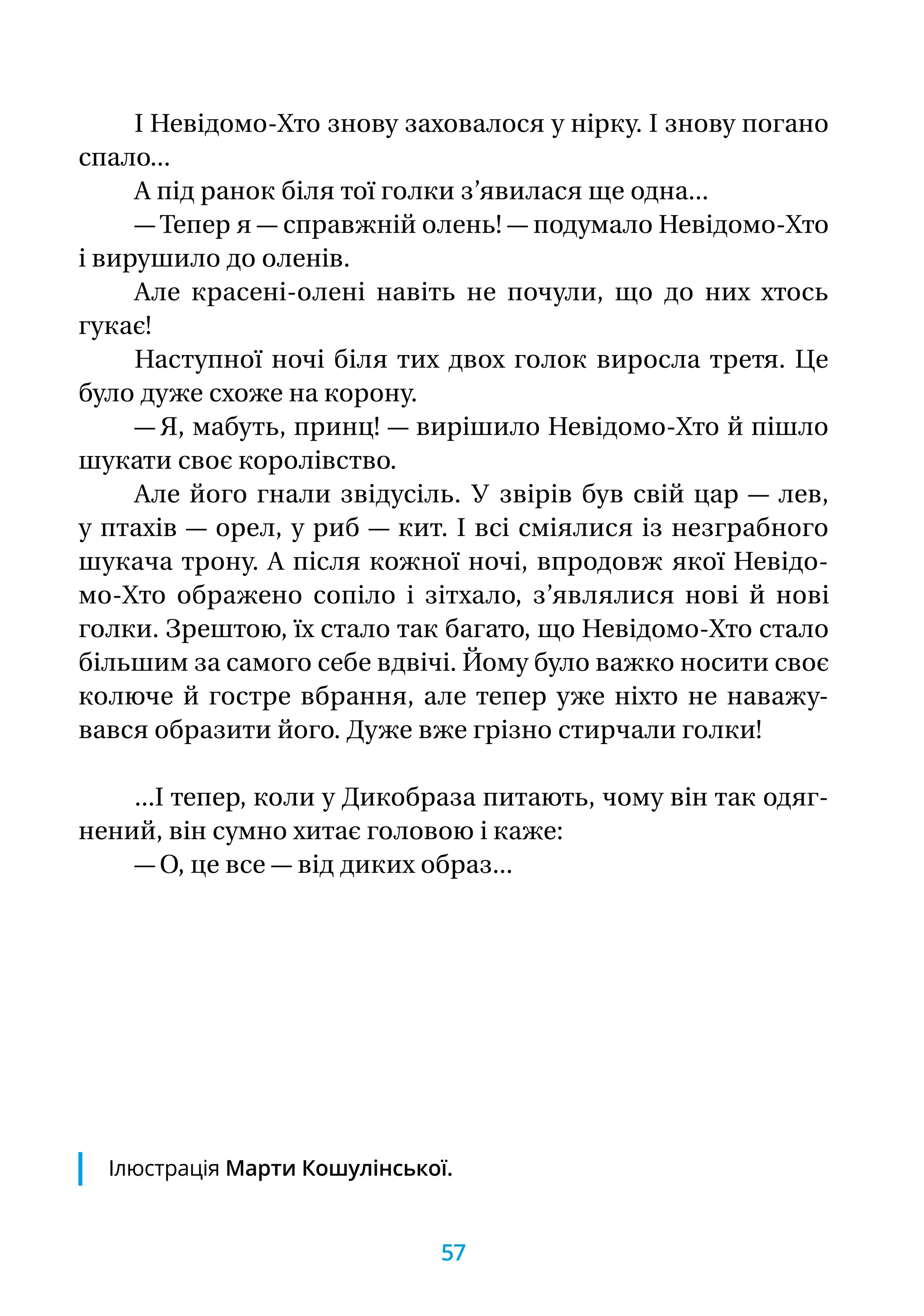 І Невідомо-Хто знову заховалося у нірку. І знову погано
спало...
А під ранок біля тої голки з’явилася ще одна...
— Тепер я — справжній олень! — подумало Невідомо-Хто
і вирушило до оленів.
Але красені-олені навіть не почули, що до них хтось
гукає!
Наступної ночі біля тих двох голок виросла третя. Це
було дуже схоже на корону.
— Я, мабуть, принц! — вирішило Невідомо-Хто й пішло
шукати своє королівство.
Але його гнали звідусіль. У звірів був свій цар — лев,
у птахів — орел, у риб — кит. І всі сміялися із незграбного
шукача трону. А після кожної ночі, впродовж якої Невідо-
мо-Хто ображено сопіло і зітхало, з’являлися нові й нові
голки. Зрештою, їх стало так багато, що Невідомо-Хто стало
більшим за самого себе вдвічі. Йому було важко носити своє
колюче й гостре вбрання, але тепер уже ніхто не наважу-
вався образити його. Дуже вже грізно стирчали голки!
...І тепер, коли у Дикобраза питають, чому він так одяг-
нений, він сумно хитає головою і каже:
— О, це все — від диких образ...
Ілюстрація Марти Кошулінської.
57
 