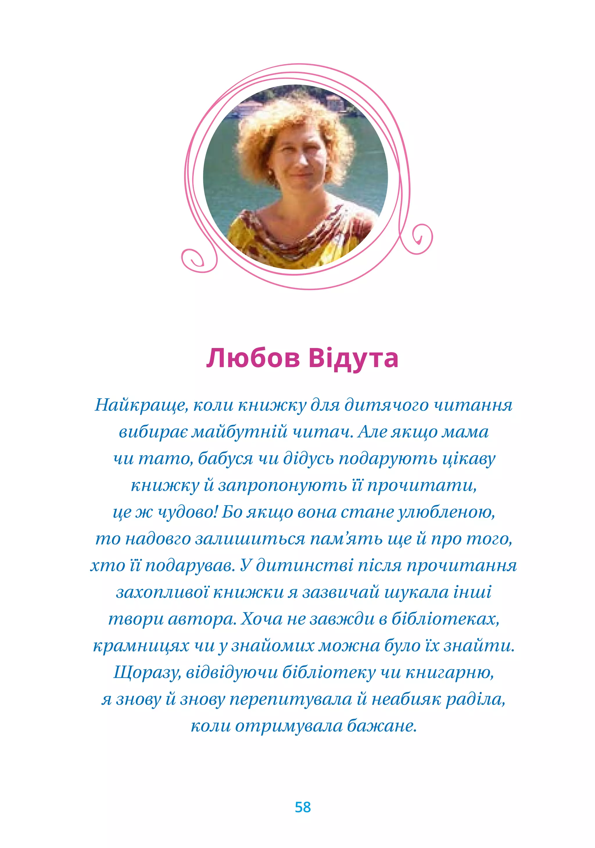 Найкраще, коли книжку для дитячого читання
вибирає майбутній читач. Але якщо мама
чи тато, бабуся чи дідусь подарують цікаву
книжку й запропонують її прочитати,
це ж чудово! Бо якщо вона стане улюбленою,
то надовго залишиться пам’ять ще й про того,
хто її подарував. У дитинстві після прочитання
захопливої книжки я зазвичай шукала інші
твори автора. Хоча не завжди в бібліотеках,
крамницях чи у знайомих можна було їх знайти.
Щоразу, відвідуючи бібліотеку чи книгарню,
я знову й знову перепитувала й неабияк раділа,
коли отримувала бажане.
Любов Відута
58
 