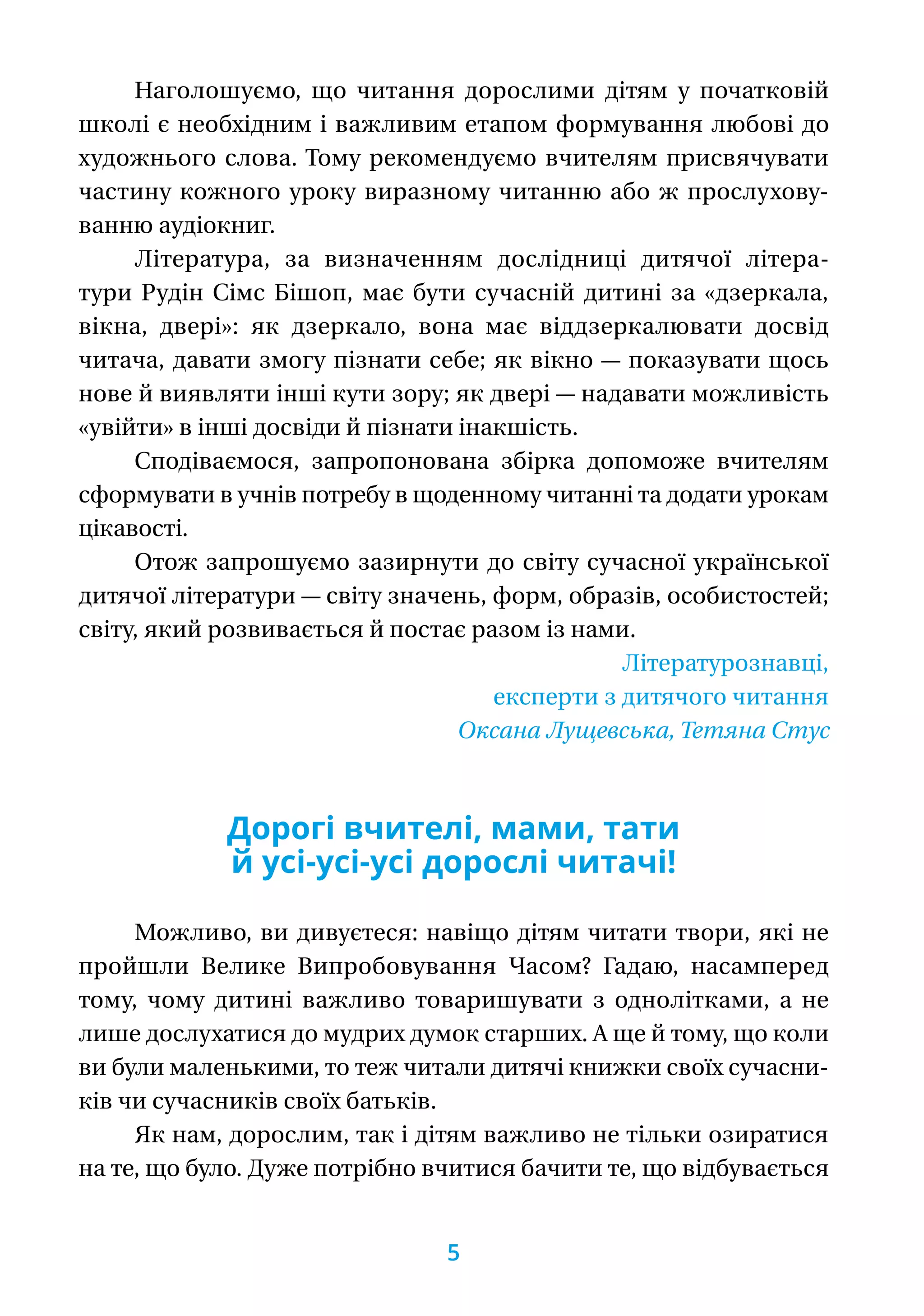 Наголошуємо, що читання дорослими дітям у початковій
школі є необхідним і важливим етапом формування любові до
художнього слова. Тому рекомендуємо вчителям присвячувати
частину кожного уроку виразному читанню або ж прослухову-
ванню аудіокниг.
Література, за визначенням дослідниці дитячої літера-
тури Рудін Сімс Бішоп, має бути сучасній дитині за «дзеркала,
вікна, двері»: як дзеркало, вона має віддзеркалювати досвід
читача, давати змогу пізнати себе; як вікно — показувати щось
нове й виявляти інші кути зору; як двері — надавати можливість
«увійти» в інші досвіди й пізнати інакшість.
Сподіваємося, запропонована збірка допоможе вчителям
сформувати в учнів потребу в щоденному читанні та додати урокам
цікавості.
Отож запрошуємо зазирнути до світу сучасної української
дитячої літератури — світу значень, форм, образів, особистостей;
світу, який розвивається й постає разом із нами.
Літературознавці,
експерти з дитячого читання
Оксана Лущевська, Тетяна Стус
Дорогі вчителі, мами, тати
й усі-усі-усі дорослі читачі!
Можливо, ви дивуєтеся: навіщо дітям читати твори, які не
пройшли Велике Випробовування Часом? Гадаю, насамперед
тому, чому дитині важливо товаришувати з однолітками, а не
лише дослухатися до мудрих думок старших. А ще й тому, що коли
ви були маленькими, то теж читали дитячі книжки своїх сучасни-
ків чи сучасників своїх батьків.
Як нам, дорослим, так і дітям важливо не тільки озиратися
на те, що було. Дуже потрібно вчитися бачити те, що відбувається
5
 