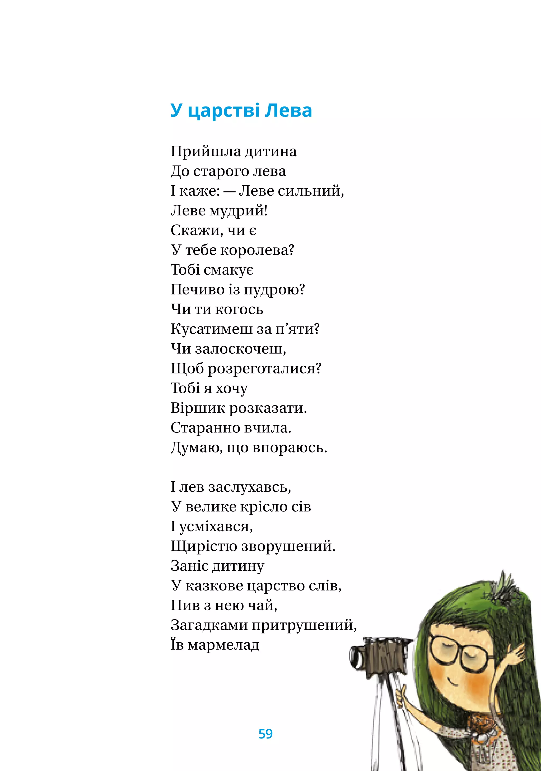 У царстві Лева
Прийшла дитина
До старого лева
І каже: — Леве сильний,
Леве мудрий!
Скажи, чи є
У тебе королева?
Тобі смакує
Печиво із пудрою?
Чи ти когось
Кусатимеш за п’яти?
Чи залоскочеш,
Щоб розреготалися?
Тобі я хочу
Віршик розказати.
Старанно вчила.
Думаю, що впораюсь.
І лев заслухавсь,
У велике крісло сів
І усміхався,
Щирістю зворушений.
Заніс дитину
У казкове царство слів,
Пив з нею чай,
Загадками притрушений,
Їв мармелад
59
 