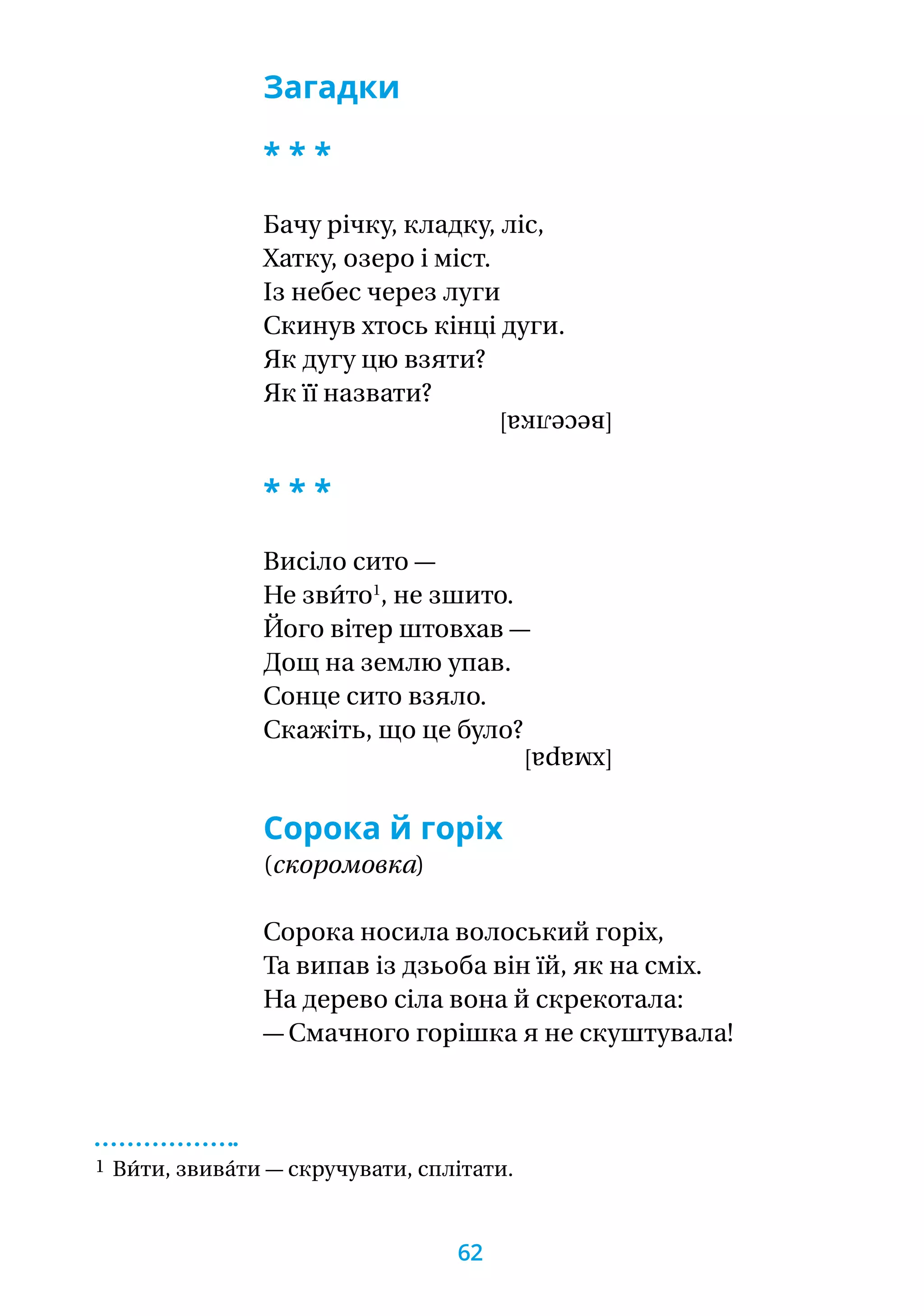 Загадки
* * *
Бачу річку, кладку, ліс,
Хатку, озеро і міст.
Із небес через луги
Скинув хтось кінці дуги.
Як дугу цю взяти?
Як її назвати?
[веселка]
* * *
Висіло сито —
Не зви́то1
, не зшито.
Його вітер штовхав —
Дощ на землю упав.
Сонце сито взяло.
Скажіть, що це було?
[хмара]
Сорока й горіх
(скоромовка)
Сорока носила волоський горіх,
Та випав із дзьоба він їй, як на сміх.
На дерево сіла вона й скрекотала:
— Смачного горішка я не скуштувала!
1 Ви́ти, звива́ти — скручувати, сплітати.
62
 