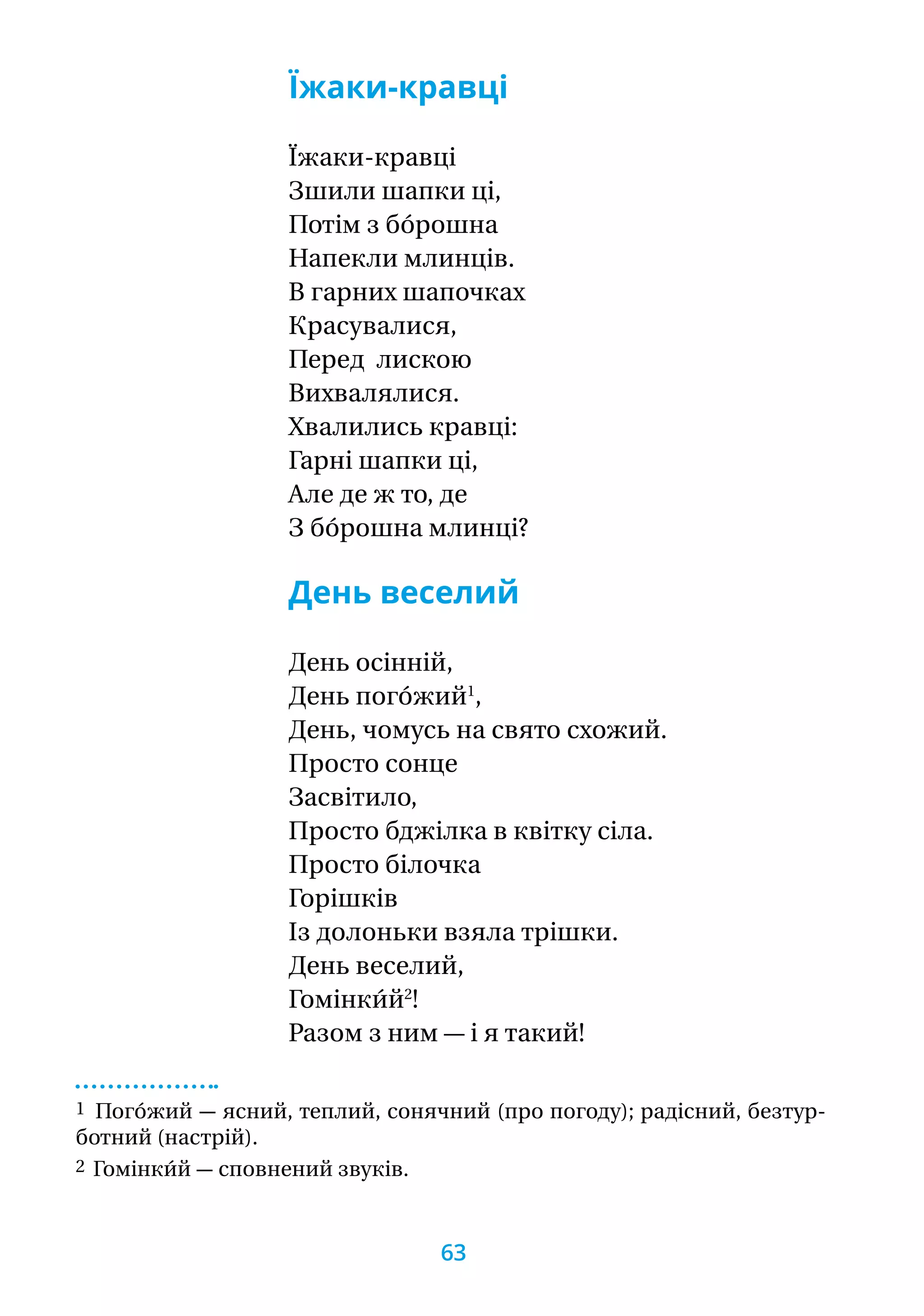 Їжаки-кравці
Їжаки-кравці
Зшили шапки ці,
Потім з бо́рошна
Напекли млинців.
В гарних шапочках
Красувалися,
Перед  лискою
Вихвалялися.
Хвалились кравці:
Гарні шапки ці,
Але де ж то, де
З бо́рошна млинці?  
День веселий
День осінній,
День пого́жий1
,
День, чомусь на свято схожий.
Просто сонце
Засвітило,
Просто бджілка в квітку сіла.
Просто білочка
Горішків
Із долоньки взяла трішки.
День веселий,
Гомінки́й2
!
Разом з ним — і я такий!
1 Пого́жий — ясний, теплий, сонячний (про погоду); радісний, безтур-
ботний (настрій).
2 Гомінки́й — сповнений звуків.
63
 
