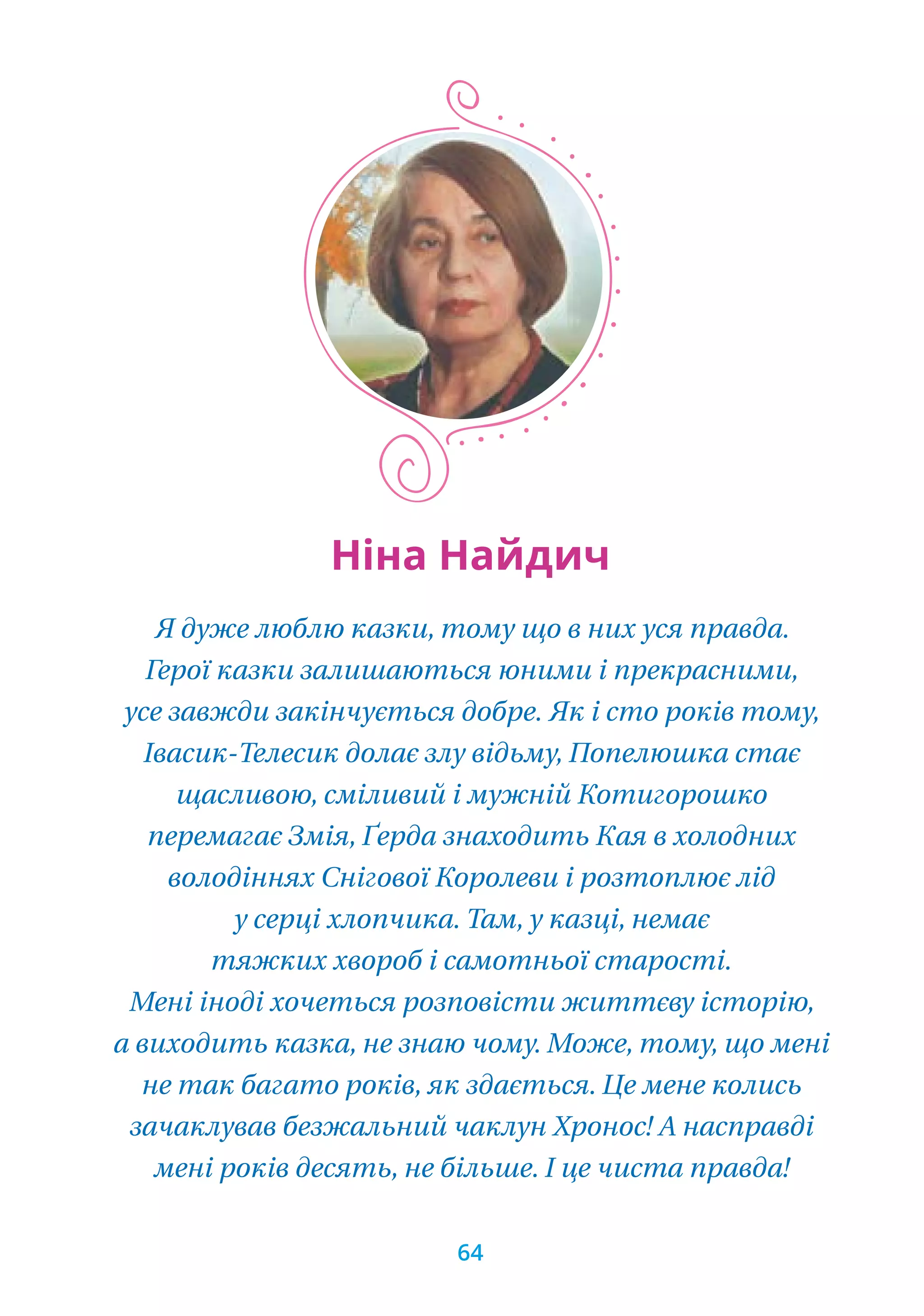 Я дуже люблю казки, тому що в них уся правда.
Герої казки залишаються юними і прекрасними,
усе завжди закінчується добре. Як і сто років тому,
Івасик-Телесик долає злу відьму, Попелюшка стає
щасливою, сміливий і мужній Котигорошко
перемагає Змія, Ґерда знаходить Кая в холодних
володіннях Снігової Королеви і розтоплює лід
у серці хлопчика. Там, у казці, немає
тяжких хвороб і самотньої старості. 
Мені іноді хочеться розповісти життєву історію,
а виходить казка, не знаю чому. Може, тому, що мені
не так багато років, як здається. Це мене колись
зачаклував безжальний чаклун Хронос! А насправді
мені років десять, не більше. І це чиста правда!
Ніна Найдич
64
 