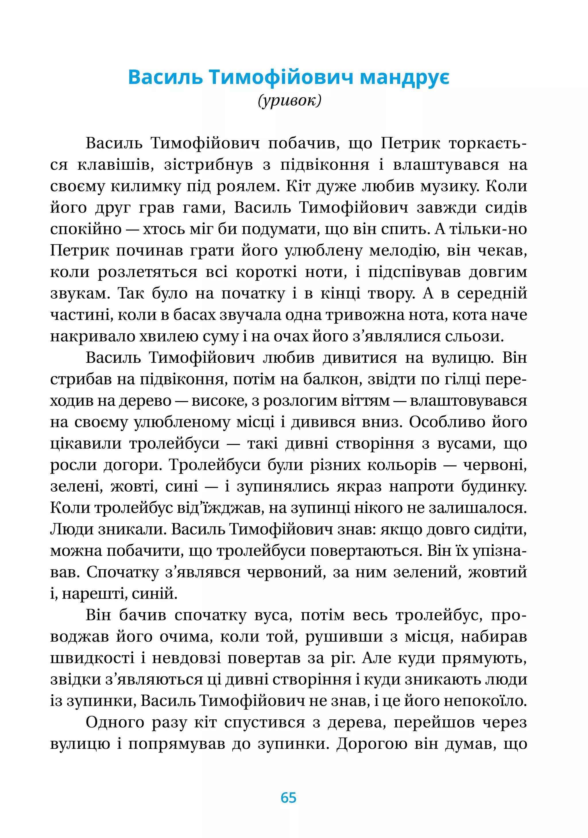 Василь Тимофійович мандрує
(уривок)
Василь Тимофійович побачив, що Петрик торкаєть­-
ся клавішів, зістрибнув з підвіконня і влаштувався на
своєму килимку під роялем. Кіт дуже любив музику. Коли
його друг грав гами, Василь Тимофійович завжди сидів
спокійно — хтось міг би подумати, що він спить. А тільки-но
Петрик починав грати його улюблену мелодію, він чекав,
коли розлетяться всі короткі ноти, і підспівував довгим
звукам. Так було на початку і в кінці твору. А в середній
частині, коли в басах звучала одна тривожна нота, кота наче
накривало хвилею суму і на очах його з’являлися сльози.
Василь Тимофійович любив дивитися на вулицю. Він
стрибав на підвіконня, потім на балкон, звідти по гілці пере-
ходив на дерево — високе, з розлогим віттям — влаштовувався
на своєму улюбленому місці і дивився вниз. Особливо його
цікавили тролейбуси — такі дивні створіння з вусами, що
росли догори. Тролейбуси були різних кольорів — червоні,
зелені, жовті, сині — і зупинялись якраз напроти будинку.
Коли тролейбус від’їжджав, на зупинці нікого не залишалося.
Люди зникали. Василь Тимофійович знав: якщо довго сидіти,
можна побачити, що тролейбуси повертаються. Він їх упізна-
вав. Спочатку з’являвся червоний, за ним зелений, жовтий
і, нарешті, синій.
Він бачив спочатку вуса, потім весь тролейбус, про-
воджав його очима, коли той, рушивши з місця, набирав
швидкості і невдовзі повертав за ріг. Але куди прямують,
звідки з’являються ці дивні створіння і куди зникають люди
із зупинки, Василь Тимофійович не знав, і це його непокоїло.
Одного разу кіт спустився з дерева, перейшов через
вулицю і попрямував до зупинки. Дорогою він думав, що
65
 