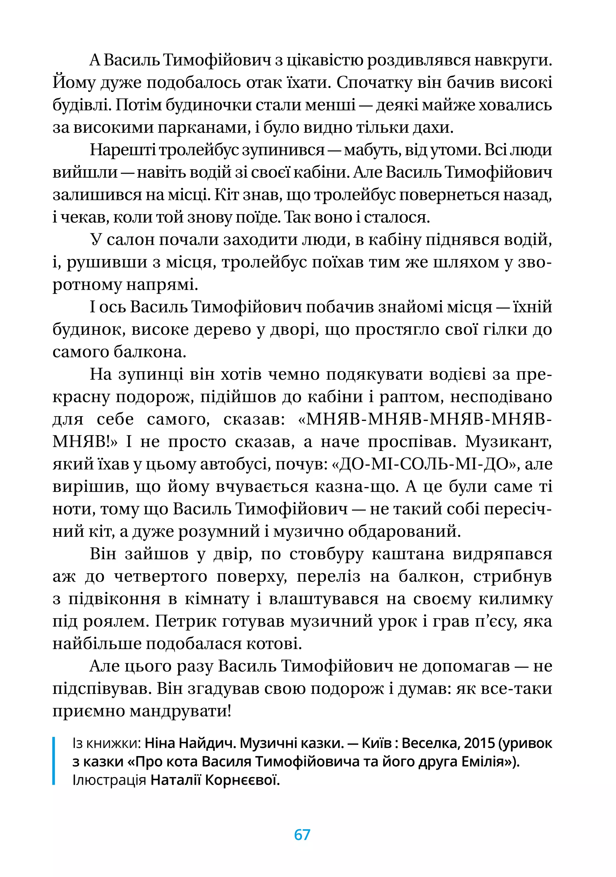А ВасильТимофійович з цікавістю роздивлявся навкруги.
Йому дуже подобалось отак їхати. Спочатку він бачив високі
будівлі. Потім будиночки стали менші — деякі майже ховались
за високими парканами, і було видно тільки дахи.
Нарештітролейбусзупинився—мабуть,відутоми.Всілюди
вийшли —навіть водій зі своєї кабіни. Але ВасильТимофійович
залишився на місці. Кіт знав, що тролейбус повернеться назад,
і чекав, коли той знову поїде.Так воно і сталося.
У салон почали заходити люди, в кабіну піднявся водій,
і, рушивши з місця, тролейбус поїхав тим же шляхом у зво-
ротному напрямі.
І ось Василь Тимофійович побачив знайомі місця — їхній
будинок, високе дерево у дворі, що простягло свої гілки до
самого балкона.
На зупинці він хотів чемно подякувати водієві за пре-
красну подорож, підійшов до кабіни і раптом, не­спо­дівано
для себе самого, сказав: «МНЯВ-МНЯВ-МНЯВ-МНЯВ-
МНЯВ!» І не просто сказав, а наче проспівав. Музикант,
який їхав у цьому автобусі, почув: «ДО-МІ-СОЛЬ-МІ-ДО», але
вирішив, що йому вчувається казна-що. А це були саме ті
ноти, тому що Василь Тимофійович — не такий собі пересіч-
ний кіт, а дуже розумний і музично обдарований.
Він зайшов у двір, по стовбуру каштана видряпався
аж до четвертого поверху, переліз на балкон, стрибнув
з підвіконня в кімнату і влаштувався на своєму килимку
під роялем. Петрик готував музичний урок і грав п’єсу, яка
найбільше подобалася котові.
Але цього разу Василь Тимофійович не допомагав — не
підспівував. Він згадував свою подорож і думав: як все-таки
приємно мандрувати!
Із книжки: Ніна Найдич. Музичні казки. — Київ : Веселка, 2015 (уривок
з казки «Про кота Василя Тимофійовича та його друга Емілія»).
Ілюстрація Наталії Корнєєвої.
67
 