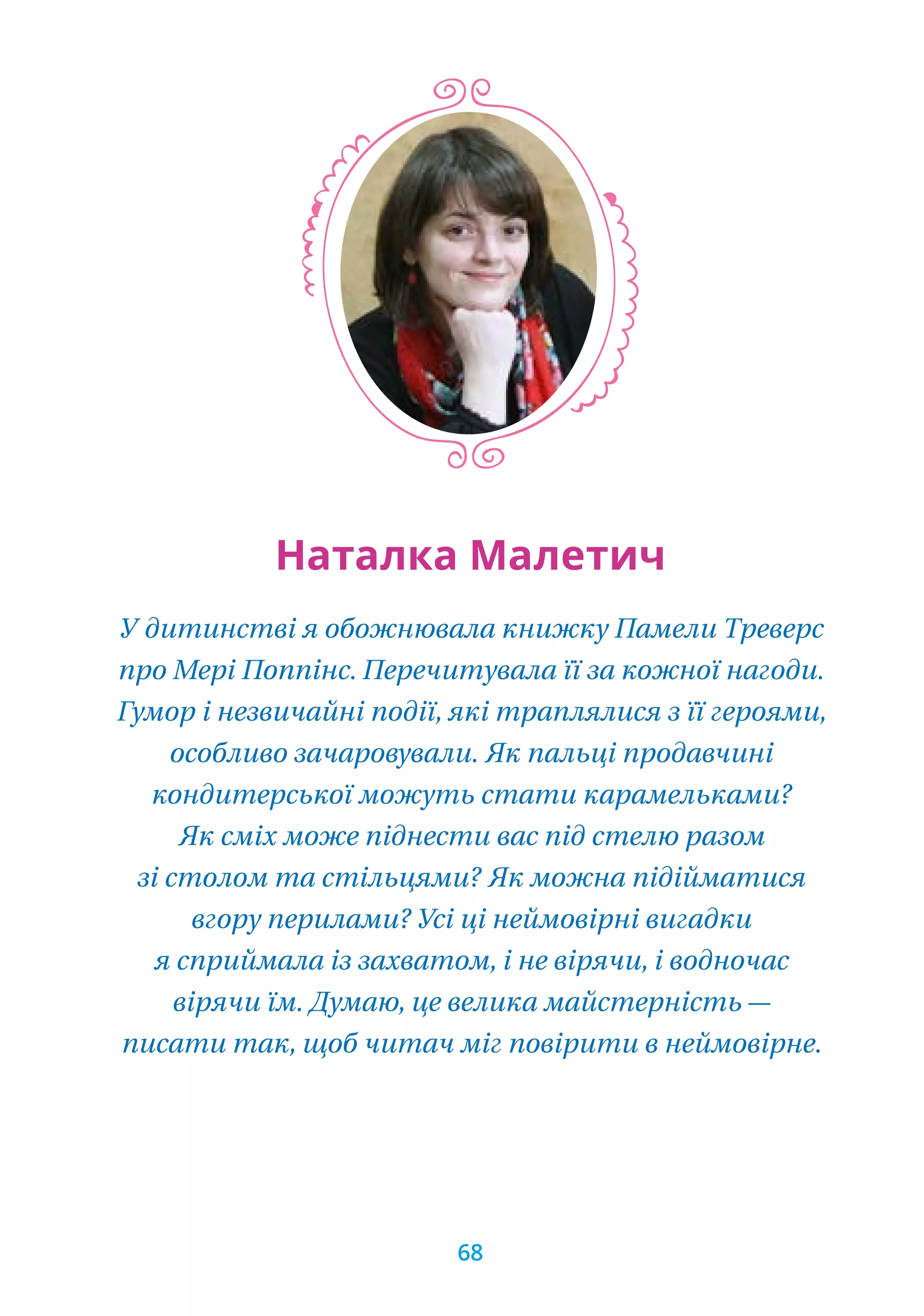 У дитинстві я обожнювала книжку Памели Треверс
про Мері Поппінс. Перечитувала її за кожної нагоди.
Гумор і незвичайні події, які траплялися з її героями,
особливо зачаровували. Як пальці продавчині
кондитерської можуть стати карамельками?
Як сміх може піднести вас під стелю разом
зі столом та стільцями? Як можна підійматися
вгору перилами? Усі ці неймовірні вигадки
я сприймала із захватом, і не вірячи, і водночас
вірячи їм. Думаю, це велика майстерність —
писати так, щоб читач міг повірити в неймовірне.
Наталка Малетич
68
 