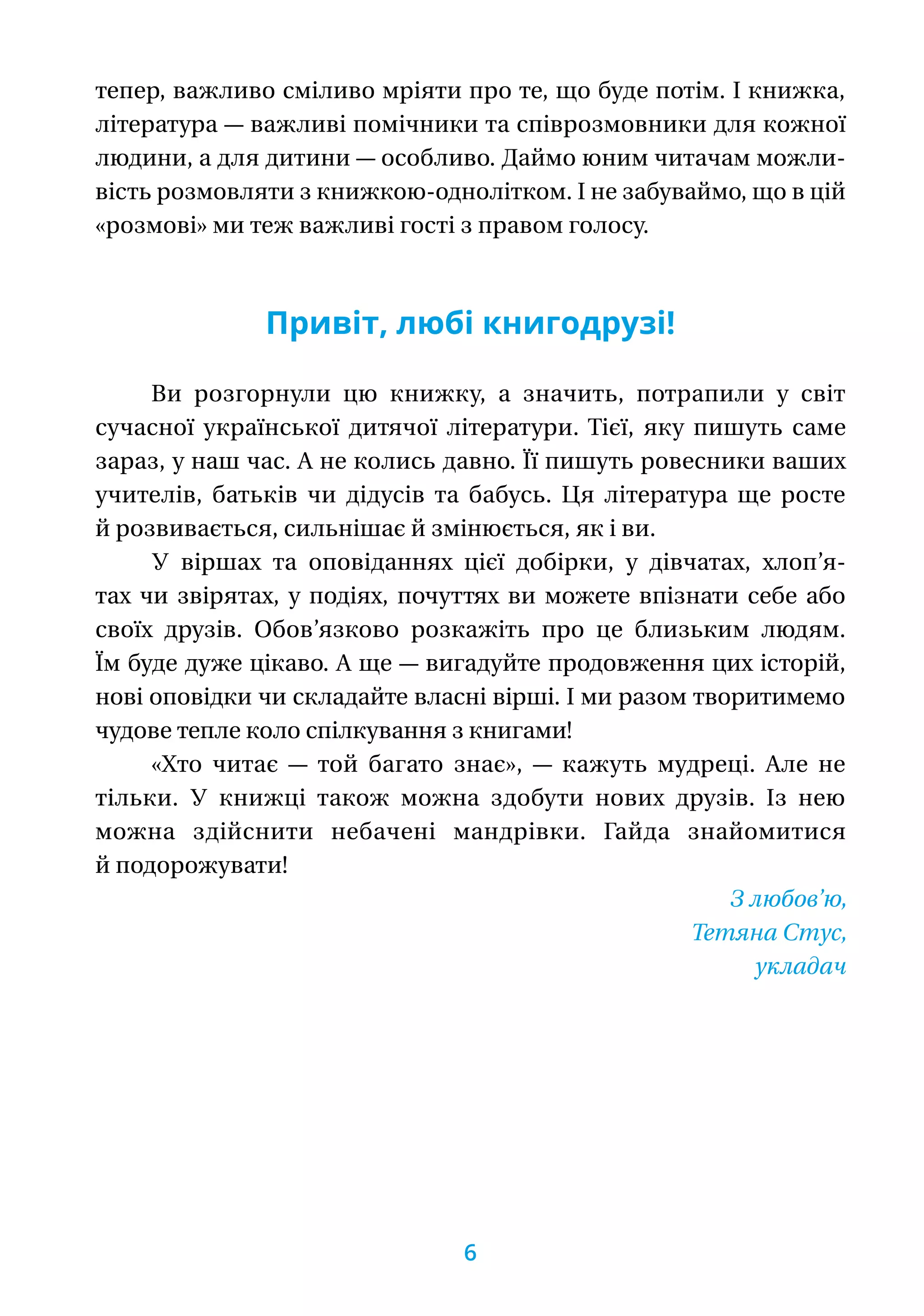 тепер, важливо сміливо мріяти про те, що буде потім. І книжка,
література — важливі помічники та співрозмовники для кожної
людини, а для дитини — особливо. Даймо юним читачам можли-
вість розмовляти з книжкою-однолітком. І не забуваймо, що в цій
«розмові» ми теж важливі гості з правом голосу.
Привіт, любі книгодрузі!
Ви розгорнули цю книжку, а значить, потрапили у світ
сучасної української дитячої літератури. Тієї, яку пишуть саме
зараз, у наш час. А не колись давно. Її пишуть ровесники ваших
учителів, батьків чи дідусів та бабусь. Ця література ще росте
й розвивається, сильнішає й змінюється, як і ви.
У віршах та оповіданнях цієї добірки, у дівчатах, хлоп’я-
тах чи звірятах, у подіях, почуттях ви можете впізнати себе або
своїх друзів. Обов’язково розкажіть про це близьким людям.
Їм буде дуже цікаво. А ще — вигадуйте продовження цих історій,
нові оповідки чи складайте власні вірші. І ми разом творитимемо
чудове тепле коло спілкування з книгами!
«Хто читає — той багато знає», — кажуть мудреці. Але не
тільки. У книжці також можна здобути нових друзів. Із нею
можна здійснити небачені мандрівки. Гайда знайомитися
й подо­рожувати!
З любов’ю,
Тетяна Стус,
укладач
6
 