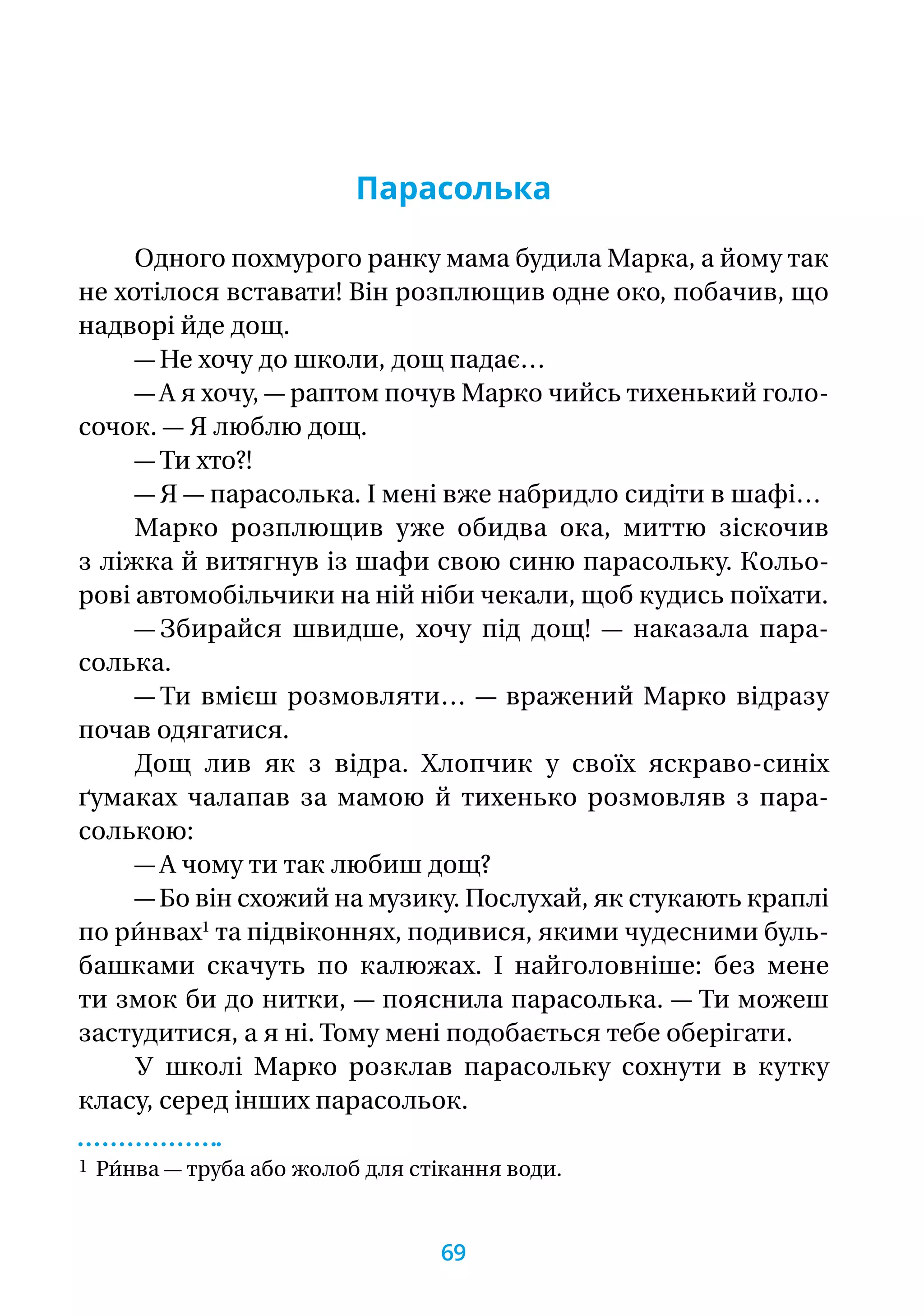 Парасолька
Одного похмурого ранку мама будила Марка, а йому так
не хотілося вставати! Він розплющив одне око, побачив, що
надворі йде дощ.
— Не хочу до школи, дощ падає…
— А я хочу, — раптом почув Марко чийсь тихенький голо-
сочок. — Я люблю дощ.
— Ти хто?!
— Я — парасолька. І мені вже набридло сидіти в шафі…
Марко розплющив уже обидва ока, миттю зіскочив
з ліжка й витягнув із шафи свою синю парасольку. Кольо-
рові автомобільчики на ній ніби чекали, щоб кудись поїхати.
— Збирайся швидше, хочу під дощ! — наказала пара­-
солька.
— Ти вмієш розмовляти… — вражений Марко відразу
почав одягатися.
Дощ лив як з відра. Хлопчик у своїх яскраво-синіх
ґумаках чалапав за мамою й тихенько розмовляв з пара­-
солькою:
— А чому ти так любиш дощ?
— Бо він схожий на музику. Послухай, як стукають краплі
по ри́нвах1
та підвіконнях, подивися, якими чудесними буль-
башками скачуть по калюжах. І найголовніше: без мене
ти змок би до нитки, — пояснила парасолька. — Ти можеш
застудитися, а я ні. Тому мені подобається тебе оберігати.
У школі Марко розклав парасольку сохнути в кутку
класу, серед інших парасольок.
1 Ри́нва — труба або жолоб для стікання води.
69
 