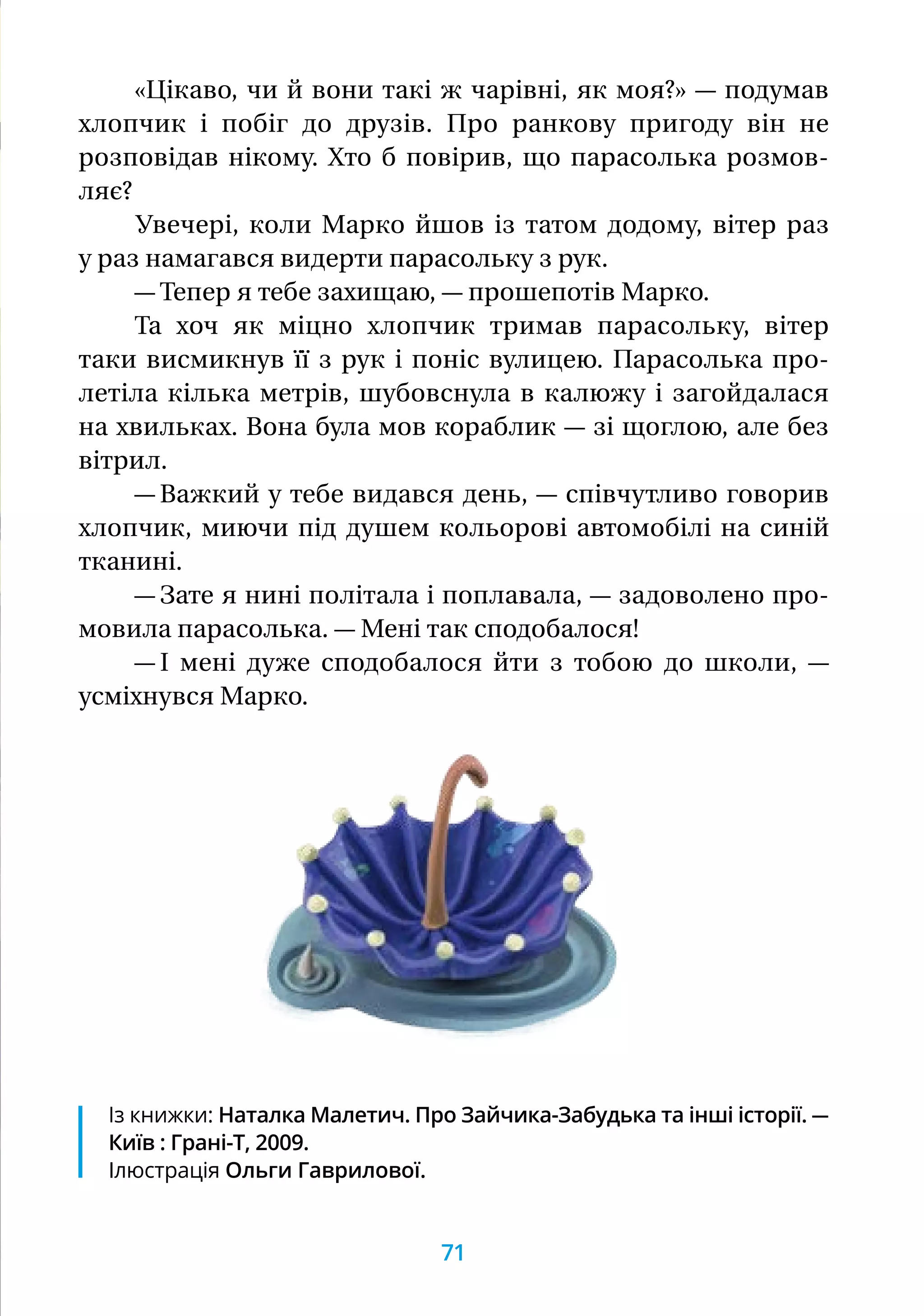 «Цікаво, чи й вони такі ж чарівні, як моя?» — подумав
хлопчик і побіг до друзів. Про ранкову пригоду він не
розповідав нікому. Хто б повірив, що парасолька розмов-
ляє?
Увечері, коли Марко йшов із татом додому, вітер раз
у раз намагався видерти парасольку з рук.
— Тепер я тебе захищаю, — прошепотів Марко.
Та хоч як міцно хлопчик тримав парасольку, вітер
таки висмикнув її з рук і поніс вулицею. Парасолька про-
летіла кілька метрів, шубовснула в калюжу і загойдалася
на хвильках. Вона була мов кораблик — зі щоглою, але без
вітрил.
— Важкий у тебе видався день, — співчутливо говорив
хлопчик, миючи під душем кольорові автомобілі на синій
тканині.
— Зате я нині політала і поплавала, — задоволено про-
мовила парасолька. — Мені так сподобалося!
— І мені дуже сподобалося йти з тобою до школи, —
усміхнувся Марко.
Із книжки: Наталка Малетич. Про Зайчика-Забудька та інші історії. —
Київ : Грані-Т, 2009.
Ілюстрація Ольги Гаврилової.
71
 