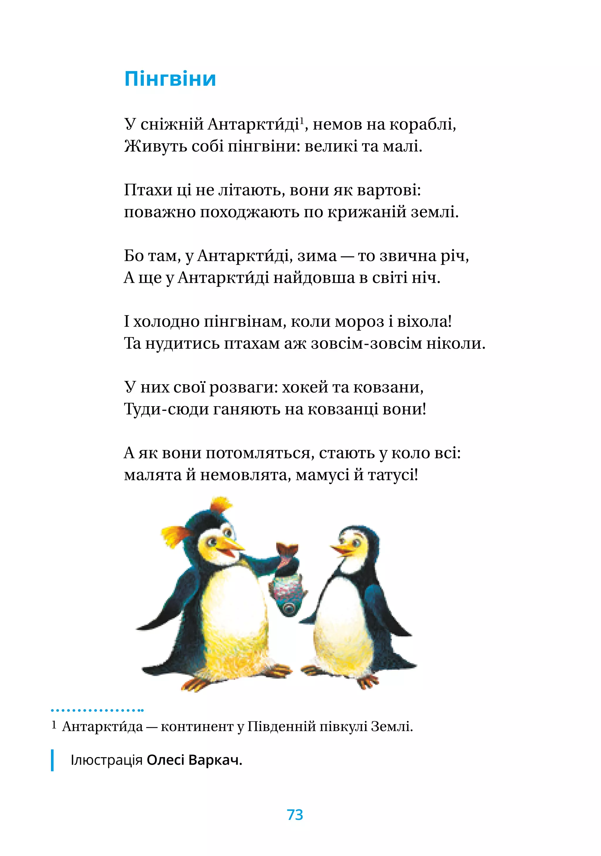 Пінгвіни
У сніжній Антаркти́ді1
, немов на кораблі,
Живуть собі пінгвіни: великі та малі.
Птахи ці не літають, вони як вартові:
поважно походжають по крижаній землі.
Бо там, у Антаркти́ді, зима — то звична річ,
А ще у Антаркти́ді найдовша в світі ніч.
І холодно пінгвінам, коли мороз і віхола!
Та нудитись птахам аж зовсім-зовсім ніколи.
У них свої розваги: хокей та ковзани,
Туди-сюди ганяють на ковзанці вони!
А як вони потомляться, стають у коло всі:
малята й немовлята, мамусі й татусі!
1 Антаркти́да — континент у Південній півкулі Землі.
Ілюстрація Олесі Варкач.
73
 