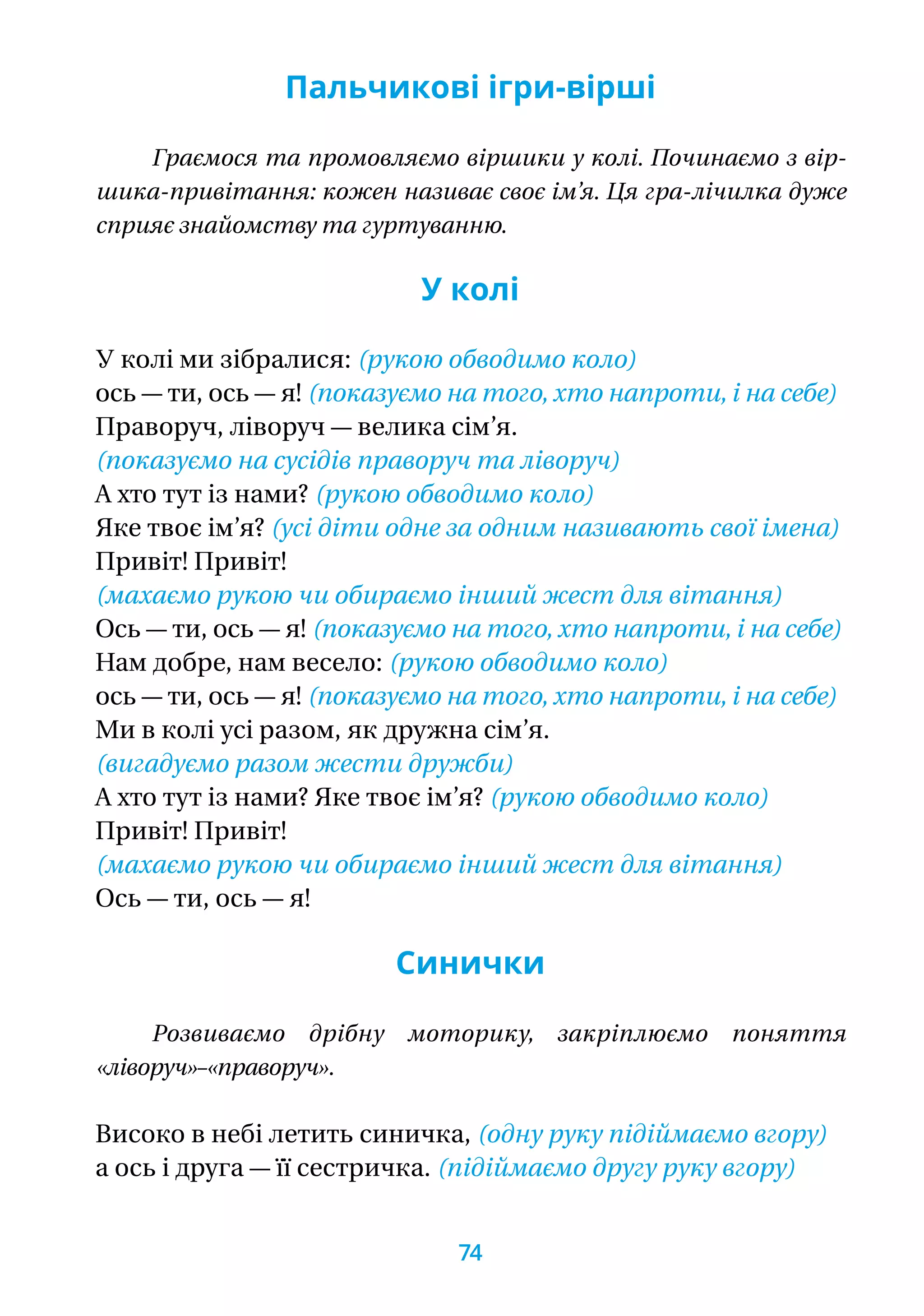 Пальчикові ігри-вірші
Граємося та промовляємо віршики у колі. Починаємо з вір-
шика-привітання: кожен називає своє ім’я. Ця гра-лічилка дуже
сприяє знайомству та гуртуванню.
У колі
У колі ми зібралися: (рукою обводимо коло)
ось — ти, ось — я! (показуємо на того, хто напроти, і на себе)
Праворуч, ліворуч — велика сім’я.
(показуємо на сусідів праворуч та ліворуч)
А хто тут із нами?	(рукою обводимо коло)
Яке твоє ім’я? (усі діти одне за одним називають свої імена)
Привіт! Привіт!
(махаємо рукою чи обираємо інший жест для вітання)
Ось — ти, ось — я! (показуємо на того, хто напроти, і на себе)
Нам добре, нам весело: (рукою обводимо коло)
ось — ти, ось — я! (показуємо на того, хто напроти, і на себе)
Ми в колі усі разом, як дружна сім’я.
(вигадуємо разом жести дружби)
А хто тут із нами? Яке твоє ім’я? (рукою обводимо коло)
Привіт! Привіт!
(махаємо рукою чи обираємо інший жест для вітання)
Ось — ти, ось — я!
Синички
Розвиваємо дрібну моторику, закріплюємо поняття
«ліво­руч»–«праворуч».
Високо в небі летить синичка, (одну руку підіймаємо вгору)
а ось і друга — її сестричка. (підіймаємо другу руку вгору)
74
 
