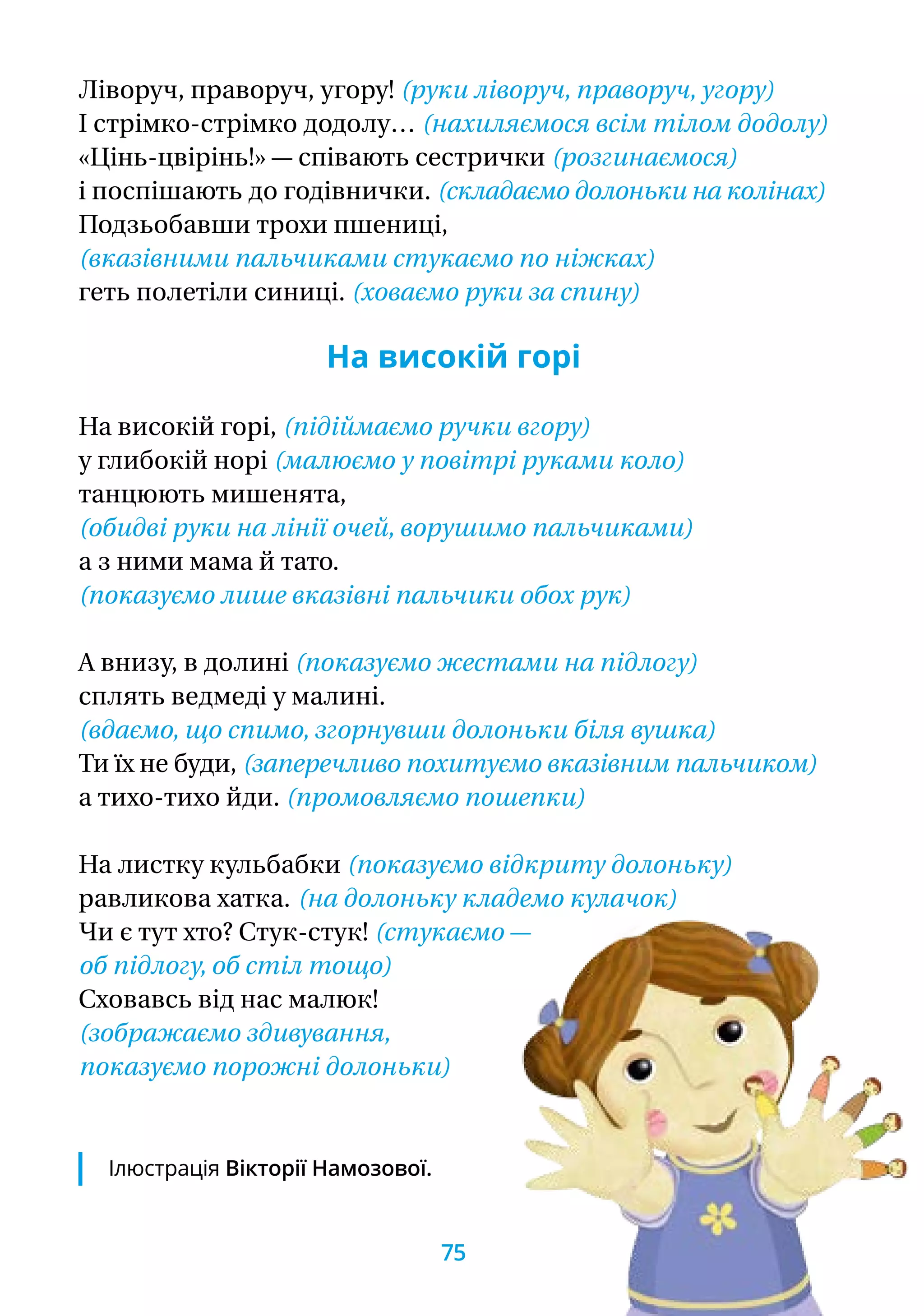 Ліворуч, праворуч, угору! (руки ліворуч, праворуч, угору)
І стрімко-стрімко додолу… (нахиляємося всім тілом додолу)
«Цінь-цвірінь!» — співають сестрички (розгинаємося)
і поспішають до годівнички. (складаємо долоньки на колінах)
Подзьобавши трохи пшениці,
(вказівними пальчиками стукаємо по ніжках)
геть полетіли синиці. (ховаємо руки за спину)
На високій горі
На високій горі, (підіймаємо ручки вгору)
у глибокій норі (малюємо у повітрі руками коло)
танцюють мишенята,
(обидві руки на лінії очей, ворушимо пальчиками)
а з ними мама й тато.
(показуємо лише вказівні пальчики обох рук)
А внизу, в долині (показуємо жестами на підлогу)
сплять ведмеді у малині.
(вдаємо, що спимо, згорнувши долоньки біля вушка)
Ти їх не буди, (заперечливо похитуємо вказівним пальчиком)
а тихо-тихо йди. (промовляємо пошепки)
На листку кульбабки (показуємо відкриту долоньку)
равликова хатка.	 (на долоньку кладемо кулачок)
Чи є тут хто? Стук-стук! (стукаємо —
об підлогу, об стіл тощо)
Сховавсь від нас малюк!
(зображаємо здивування,
показуємо порожні долоньки)
Ілюстрація Вікторії Намозової.
75
 