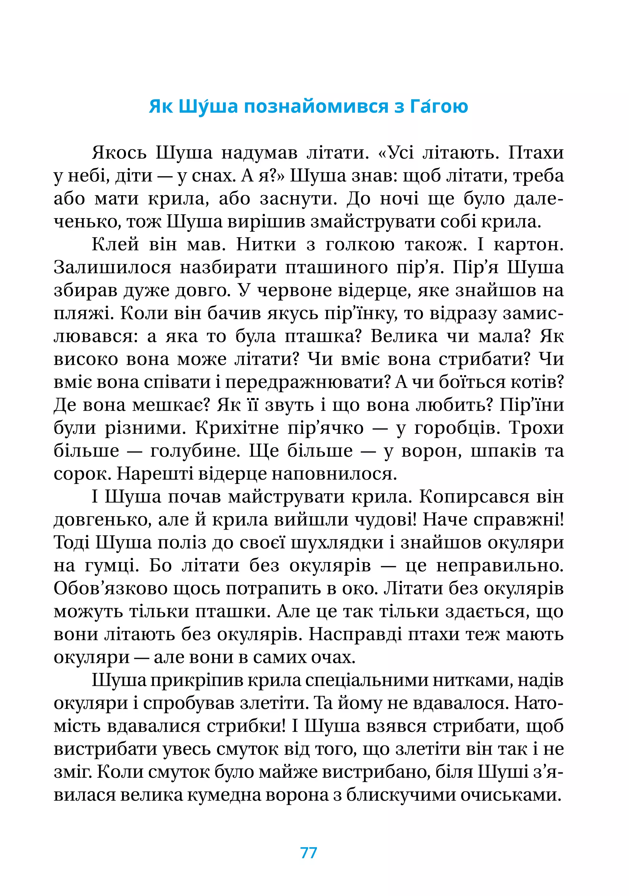 Як Шу́ша познайомився з Га́гою
Якось Шуша надумав літати. «Усі літають. Птахи
у небі, діти — у снах. А я?» Шуша знав: щоб літати, треба
або мати крила, або заснути. До ночі ще було дале-
ченько, тож Шуша вирішив змайструвати собі крила.
Клей він мав. Нитки з голкою також. І картон.
Залишилося назбирати пташиного пір’я. Пір’я Шуша
збирав дуже довго. У червоне відерце, яке знайшов на
пляжі. Коли він бачив якусь пір’їнку, то відразу замис-
лювався: а яка то була пташка? Велика чи мала? Як
високо вона може літати? Чи вміє вона стрибати? Чи
вміє вона співати і передражнювати? А чи боїться котів?
Де вона мешкає? Як її звуть і що вона любить? Пір’їни
були різними. Крихітне пір’ячко — у горобців. Трохи
більше — голубине. Ще більше — у ворон, шпаків та
сорок. Нарешті відерце наповнилося.
І Шуша почав майструвати крила. Копирсався він
довгенько, але й крила вийшли чудові! Наче справжні!
Тоді Шуша поліз до своєї шухлядки і знайшов окуляри
на гумці. Бо літати без окулярів — це неправильно.
Обов’язково щось потрапить в око. Літати без окулярів
можуть тільки пташки. Але це так тільки здається, що
вони літають без окулярів. Насправді птахи теж мають
окуляри — але вони в самих очах.
Шуша прикріпив крила спеціальними нитками, надів
окуляри і спробував злетіти. Та йому не вдавалося. Нато-
мість вдавалися стрибки! І Шуша взявся стрибати, щоб
вистрибати увесь смуток від того, що злетіти він так і не
зміг. Коли смуток було майже вистрибано, біля Шуші з’я-
вилася велика кумедна ворона з блискучими очиськами.
77
 