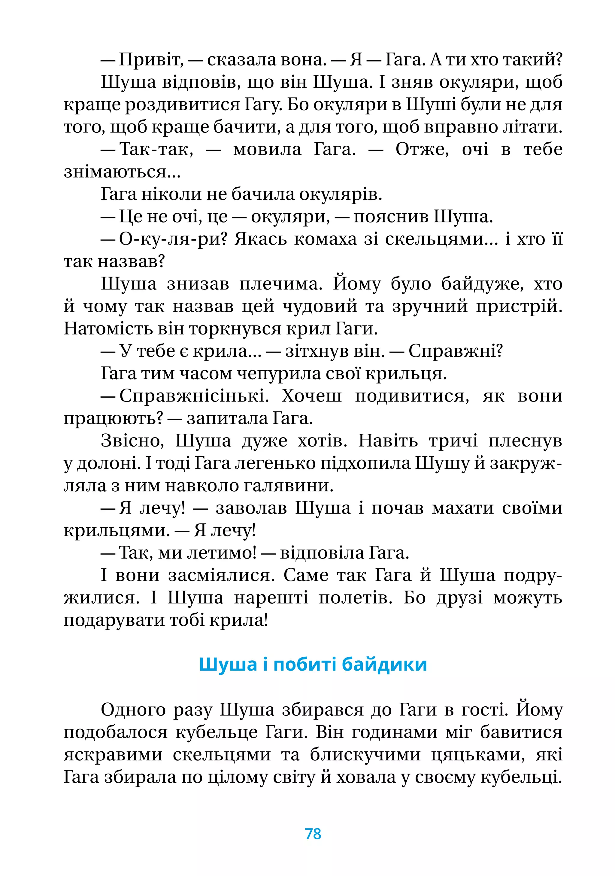 — Привіт, — сказала вона. — Я — Гага. А ти хто такий?
Шуша відповів, що він Шуша. І зняв окуляри, щоб
краще роздивитися Гагу. Бо окуляри в Шуші були не для
того, щоб краще бачити, а для того, щоб вправно літати.
— Так-так, — мовила Гага. — Отже, очі в тебе
знімаються...
Гага ніколи не бачила окулярів.
— Це не очі, це — окуляри, — пояснив Шуша.
— О-ку-ля-ри? Якась комаха зі скельцями... і хто її
так назвав?
Шуша знизав плечима. Йому було байдуже, хто
й чому так назвав цей чудовий та зручний пристрій.
Натомість він торкнувся крил Гаги.
— У тебе є крила... — зітхнув він. — Справжні?
Гага тим часом чепурила свої крильця.
— Справжнісінькі. Хочеш подивитися, як вони
працюють? — запитала Гага.
Звісно, Шуша дуже хотів. Навіть тричі плеснув
у долоні. І тоді Гага легенько підхопила Шушу й закруж-
ляла з ним навколо галявини.
— Я лечу! — заволав Шуша і почав махати своїми
крильцями. — Я лечу!
— Так, ми летимо! — відповіла Гага.
І вони засміялися. Саме так Гага й Шуша подру-
жилися. І Шуша нарешті полетів. Бо друзі можуть
подарувати тобі крила!
Шуша і побиті байдики
Одного разу Шуша збирався до Гаги в гості. Йому
подобалося кубельце Гаги. Він годинами міг бавитися
яскравими скельцями та блискучими цяцьками, які
Гага збирала по цілому світу й ховала у своєму кубельці.
78
 