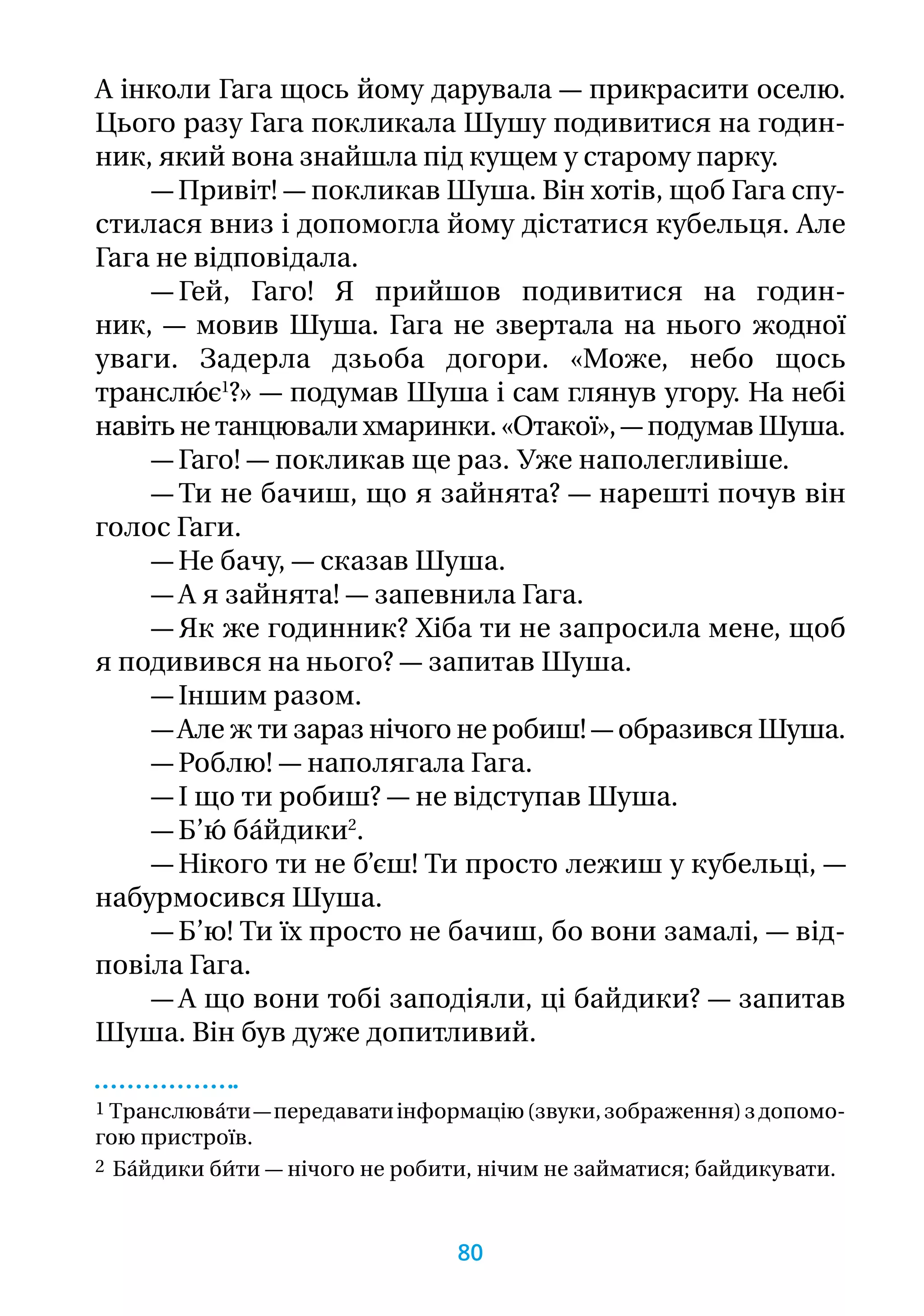 А інколи Гага щось йому дарувала — прикрасити оселю.
Цього разу Гага покликала Шушу подивитися на годин­
ник, який вона знайшла під кущем у старому парку.
— Привіт! — покликав Шуша. Він хотів, щоб Гага спу-
стилася вниз і допомогла йому дістатися кубельця. Але
Гага не відповідала.
— Гей, Гаго! Я прийшов подивитися на годин­
ник, — мовив Шуша. Гага не звертала на нього жодної
уваги. Задерла дзьоба догори. «Може, небо щось
транслю́ є1
?» — подумав Шуша і сам глянув угору. На небі
навіть не танцювали хмаринки. «Отакої», — подумав Шуша.
— Гаго! — покликав ще раз. Уже наполегливіше.
— Ти не бачиш, що я зайнята? — нарешті почув він
голос Гаги.
— Не бачу, — сказав Шуша.
— А я зайнята! — запевнила Гага.
— Як же годинник? Хіба ти не запросила мене, щоб
я подивився на нього? — запитав Шуша.
— Іншим разом.
— Але ж ти зараз нічого не робиш! — образився Шуша.
— Роблю! — наполягала Гага.
— І що ти робиш? — не відступав Шуша.
— Б’ю́ ба́йдики2
.
— Нікого ти не б’єш! Ти просто лежиш у кубельці, —
набурмосився Шуша.
— Б’ю! Ти їх просто не бачиш, бо вони замалі, — від-
повіла Гага.
— А що вони тобі заподіяли, ці байдики? — запитав
Шуша. Він був дуже допитливий.
1 Транслюва́ти—передаватиінформацію(звуки,зображення)з допомо­-
гою пристроїв.
2 Ба́йдики би́ти — нічого не робити, нічим не займатися; байдикувати.
80
 