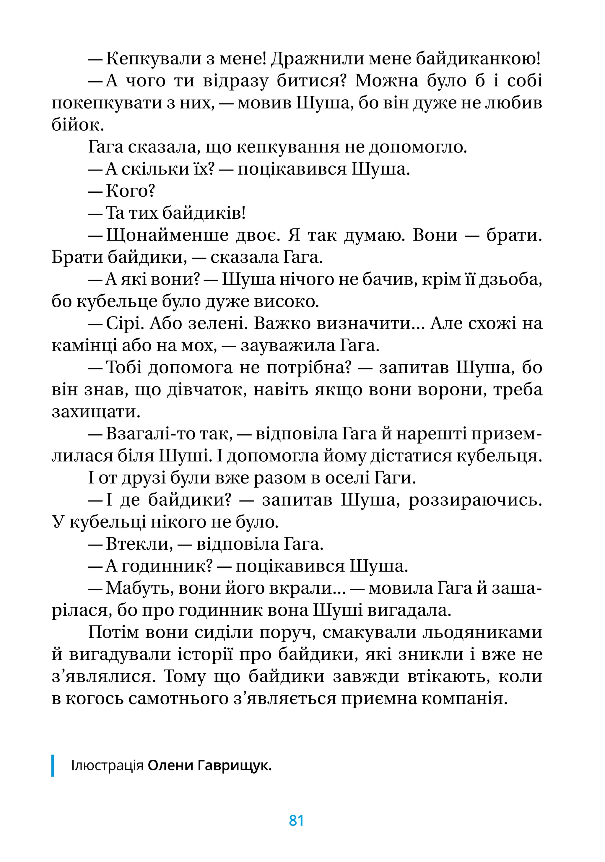 — Кепкували з мене! Дражнили мене байдиканкою!
— А чого ти відразу битися? Можна було б і собі
покепкувати з них, — мовив Шуша, бо він дуже не любив
бійок.
Гага сказала, що кепкування не допомогло.
— А скільки їх? — поцікавився Шуша.
— Кого?
— Та тих байдиків!
— Щонайменше двоє. Я так думаю. Вони — брати.
Брати байдики, — сказала Гага.
— А які вони? — Шуша нічого не бачив, крім її дзьоба,
бо кубельце було дуже високо.
— Сірі. Або зелені. Важко визначити... Але схожі на
камінці або на мох, — зауважила Гага.
— Тобі допомога не потрібна? — запитав Шуша, бо
він знав, що дівчаток, навіть якщо вони ворони, треба
захищати.
— Взагалі-то так, — відповіла Гага й нарешті призем-
лилася біля Шуші. І допомогла йому дістатися кубельця.
І от друзі були вже разом в оселі Гаги.
— І де байдики? — запитав Шуша, роззираючись.
У кубельці нікого не було.
— Втекли, — відповіла Гага.
— А годинник? — поцікавився Шуша.
— Мабуть, вони його вкрали... — мовила Гага й заша-
рілася, бо про годинник вона Шуші вигадала.
Потім вони сиділи поруч, смакували льодяниками
й вигадували історії про байдики, які зникли і вже не
з’являлися. Тому що байдики завжди втікають, коли
в когось самотнього з’являється приємна компанія.
Ілюстрація Олени Гаврищук.
81
 
