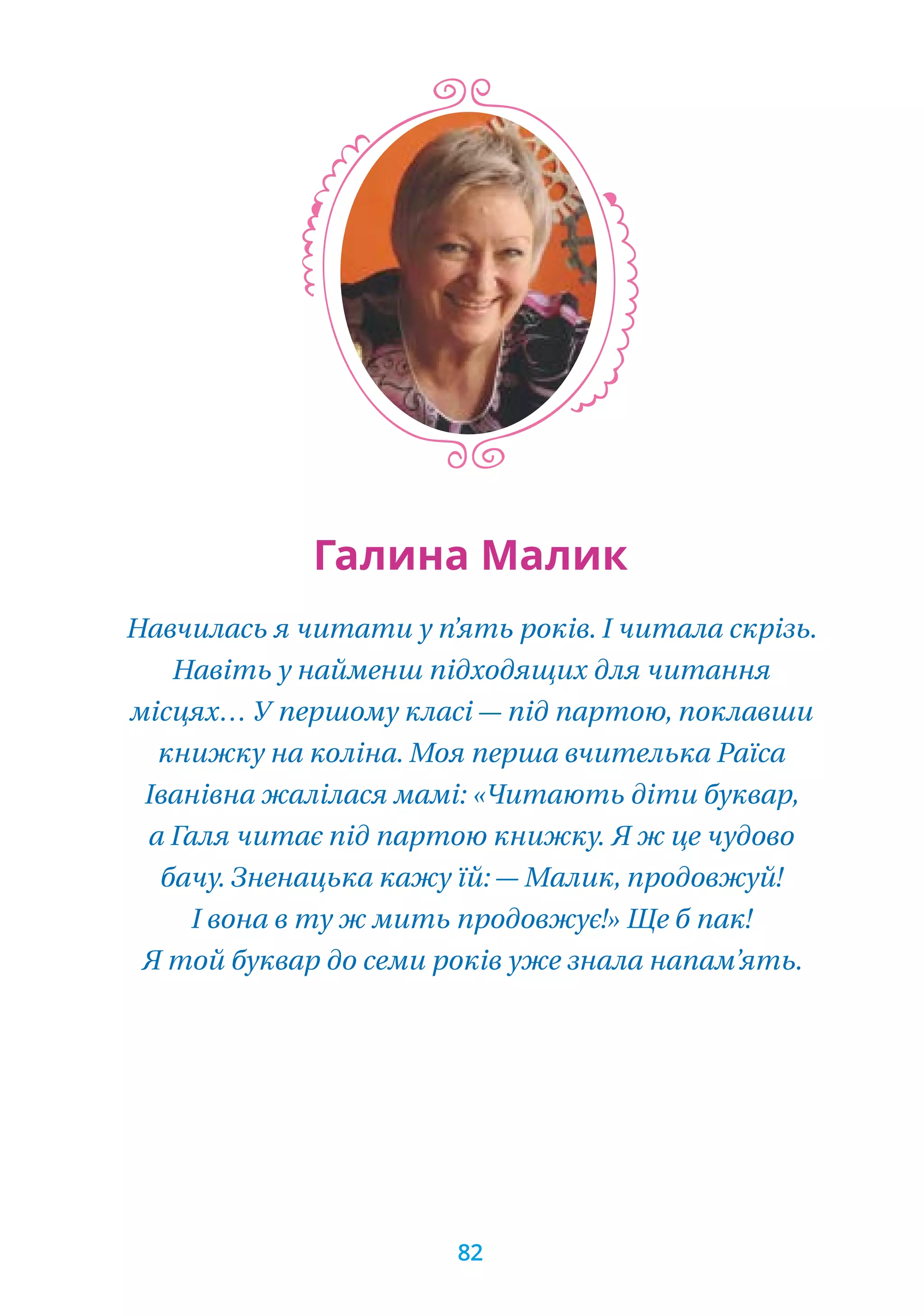 Навчилась я читати у п’ять років. І читала скрізь.
Навіть у найменш підходящих для читання
місцях… У першому класі — під партою, поклавши
книжку на коліна. Моя перша вчителька Раїса
Іванівна жалілася мамі: «Читають діти буквар,
а Галя читає під партою книжку. Я ж це чудово
бачу. Зненацька кажу їй: — Малик, продовжуй!
І вона в ту ж мить продовжує!» Ще б пак!
Я той буквар до семи років уже знала напам’ять.
Галина Малик
82
 