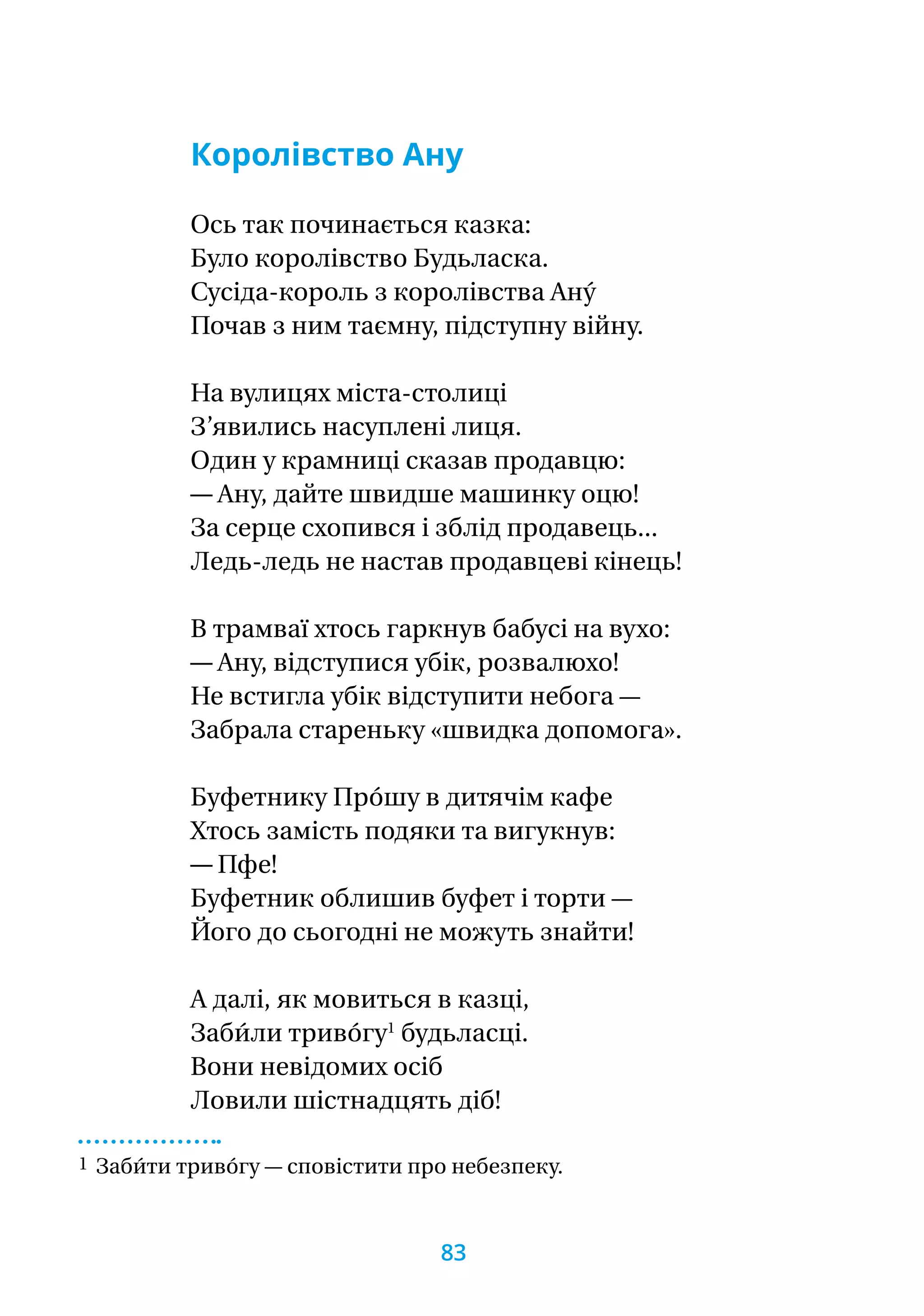 Королівство Ану
Ось так починається казка:
Було королівство Будьласка.
Сусіда-король з королівства Ану́
Почав з ним таємну, підступну війну.
На вулицях міста-столиці
З’явились насуплені лиця.
Один у крамниці сказав продавцю:
— Ану, дайте швидше машинку оцю!
За серце схопився і зблід продавець...
Ледь-ледь не настав продавцеві кінець!
В трамваї хтось гаркнув бабусі на вухо:
— Ану, відступися убік, розвалюхо!
Не встигла убік відступити небога —
Забрала стареньку «швидка допомога».
Буфетнику Про́шу в дитячім кафе
Хтось замість подяки та вигукнув:
— Пфе!
Буфетник облишив буфет і торти —
Його до сьогодні не можуть знайти!
А далі, як мовиться в казці,
Заби́ли триво́гу1
будьласці.
Вони невідомих осіб
Ловили шістнадцять діб!
1 Заби́ти триво́гу — сповістити про небезпеку.
83
 