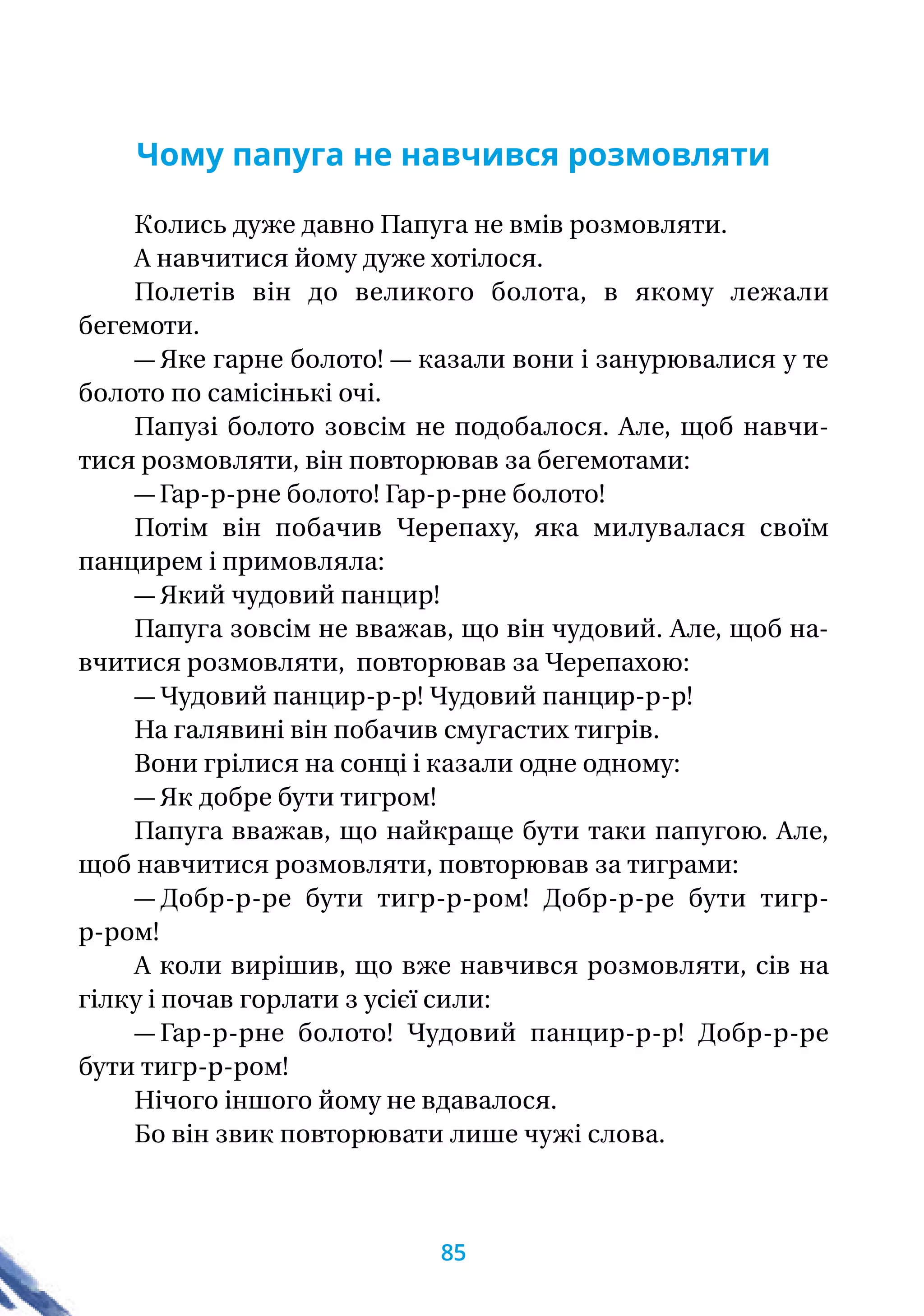 Чому папуга не навчився розмовляти
Колись дуже давно Папуга не вмiв розмовляти.
А навчитися йому дуже хотiлося.
Полетiв вiн до великого болота, в якому лежали
бегемоти.
— Яке гарне болото! — казали вони i занурювалися у те
болото по самiсiнькi очi.
Папузi болото зовсiм не подобалося. Але, щоб навчи-
тися розмовляти, вiн повторював за бегемотами:
— Гар-р-рне болото! Гар-р-рне болото!
Потiм вiн побачив Черепаху, яка милувалася своїм
панцирем i примовляла:
— Який чудовий панцир!
Папуга зовсiм не вважав, що вiн чудовий. Але, щоб на­-
вчитися розмовляти, повторював за Черепахою:
— Чудовий панцир-р-р! Чудовий панцир-р-р!
На галявинi вiн побачив смугастих тигрiв.
Вони грiлися на сонцi i казали одне одному:
— Як добре бути тигром!
Папуга вважав, що найкраще бути таки папугою. Але,
щоб навчитися розмовляти, повторював за тиграми:
— Добр-р-ре бути тигр-р-ром! Добр-р-ре бути тигр-
р-ром!
А коли вирiшив, що вже навчився розмовляти, сiв на
гiлку i почав горлати з усiєї сили:
— Гар-р-рне болото! Чудовий панцир-р-р! Добр-р-ре
бути тигр-р-ром!
Нiчого iншого йому не вдавалося.
Бо вiн звик повторювати лише чужi слова.
85
 
