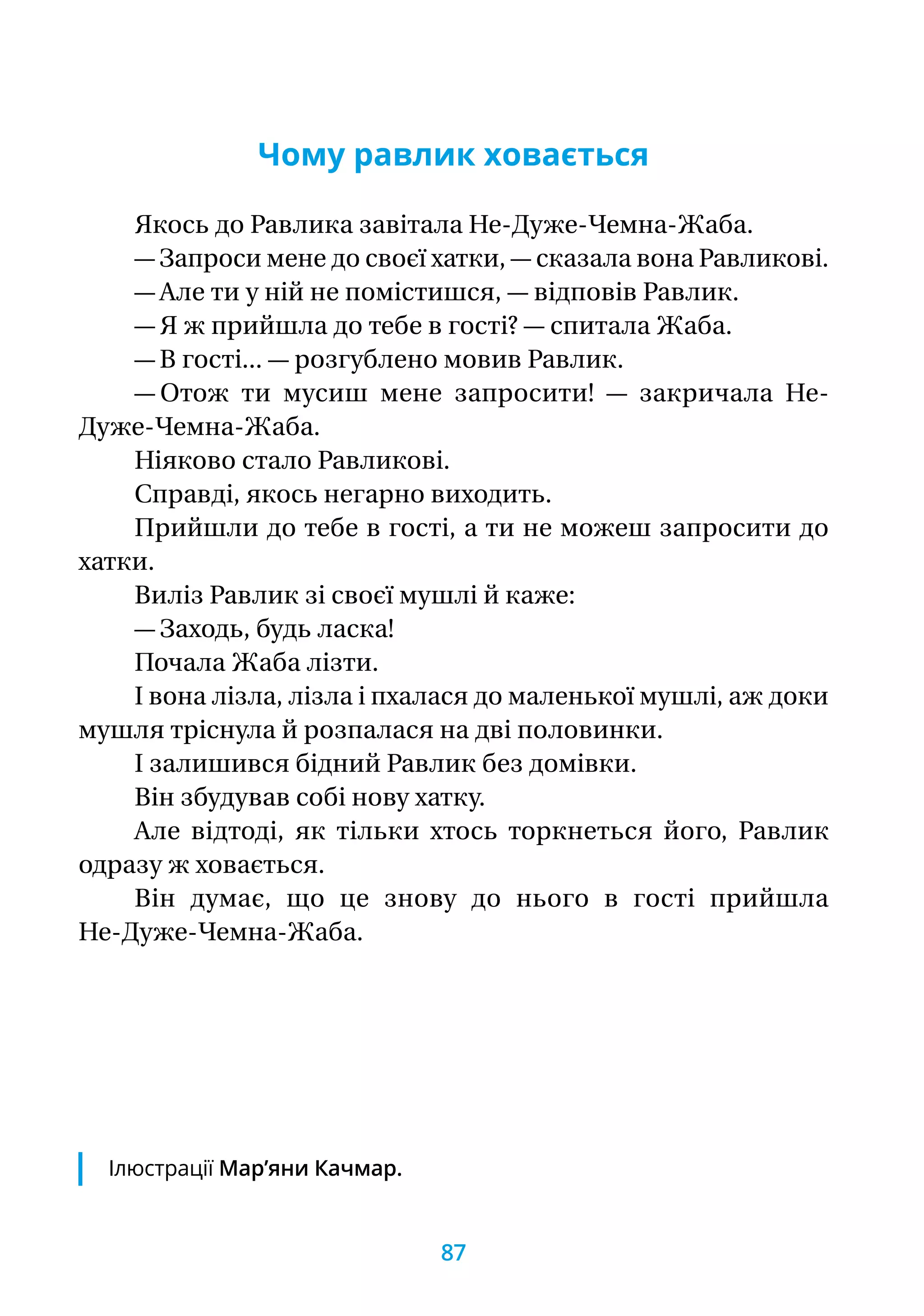 Чому равлик ховається
Якось до Равлика завiтала Не-Дуже-Чемна-Жаба.
— Запроси мене до своєї хатки, — сказала вона Равликові.
— Але ти у ній не помiстишся, — вiдповiв Равлик.
— Я ж прийшла до тебе в гостi? — спитала Жаба.
— В гостi... — розгублено мовив Равлик.
— Отож ти мусиш мене запросити! — закричала Не-­
Дуже-Чемна-Жаба.
Ніяково стало Равликові.
Справдi, якось негарно виходить.
Прийшли до тебе в гостi, а ти не можеш запросити до
хатки.
Вилiз Равлик зi своєї мушлi й каже:
— Заходь, будь ласка!
Почала Жаба лiзти.
I вона лiзла, лiзла і пхалася до маленької мушлi, аж доки
мушля трiснула й розпалася на двi половинки.
I залишився бiдний Равлик без домiвки.
Вiн збудував собi нову хатку.
Але вiдтодi, як тiльки хтось торкнеться його, Равлик
одразу ж ховається.
Вiн думає, що це знову до нього в гостi прийшла
Не-Дуже-Чемна-Жаба.
Ілюстрації Мар’яни Качмар.
87
 
