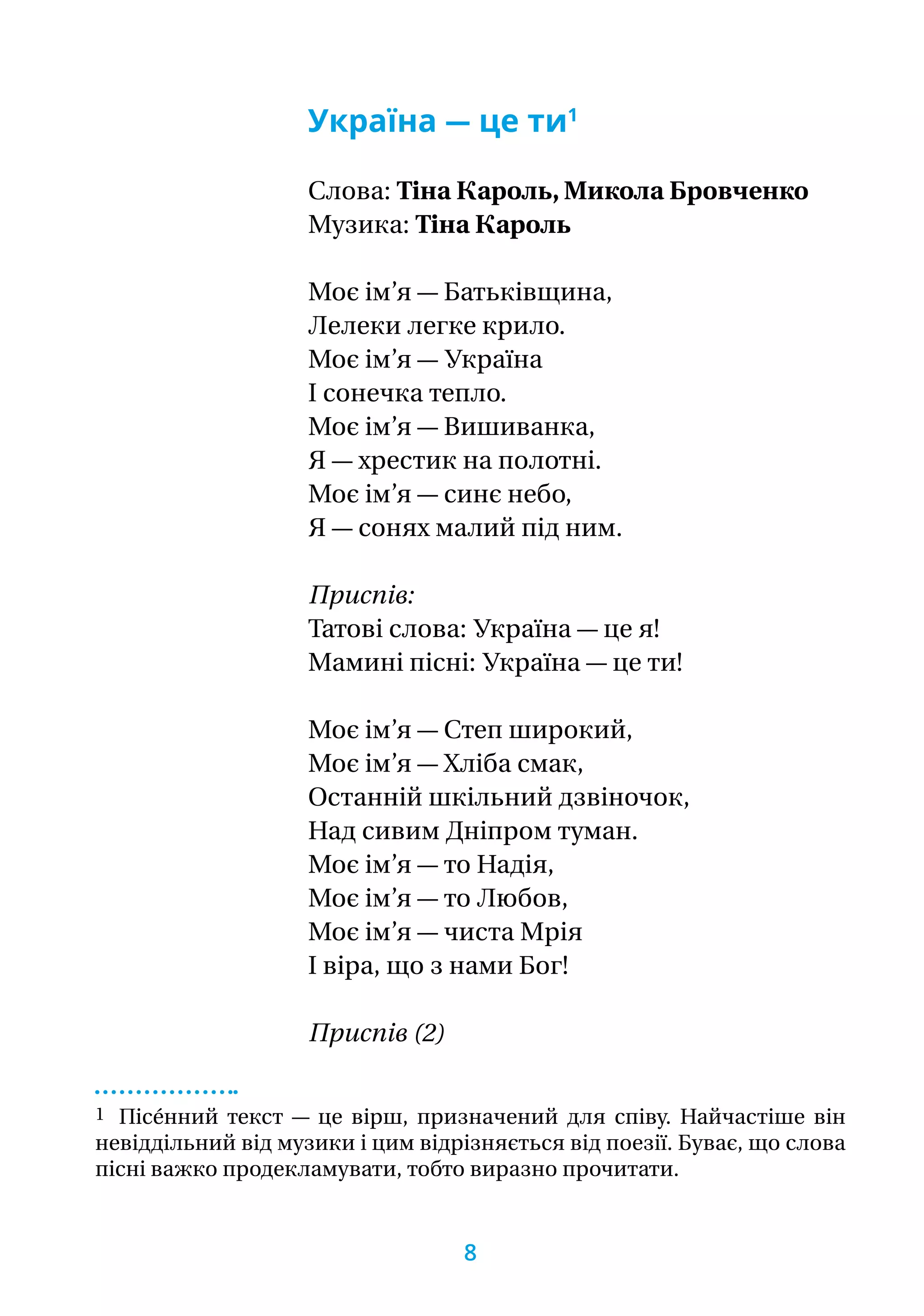 Україна — це ти1
Слова: Тіна Кароль, Микола Бровченко
Музика: Тіна Кароль
Моє ім’я — Батьківщина,
Лелеки легке крило.
Моє ім’я — Україна
І сонечка тепло.
Моє ім’я — Вишиванка,
Я — хрестик на полотні.
Моє ім’я — синє небо,
Я — сонях малий під ним.
Приспів:
Татові слова: Україна — це я!
Мамині пісні: Україна — це ти!
Моє ім’я — Степ широкий,
Моє ім’я — Хліба смак,
Останній шкільний дзвіночок,
Над сивим Дніпром туман.
Моє ім’я — то Надія,
Моє ім’я — то Любов,
Моє ім’я — чиста Мрія
І віра, що з нами Бог!
Приспів (2)
1 Пісе́нний текст — це вірш, призначений для співу. Найчастіше він
невіддільний від музики і цим відрізняється від поезії. Буває, що слова
пісні важко продекламувати, тобто виразно прочитати.
8
 