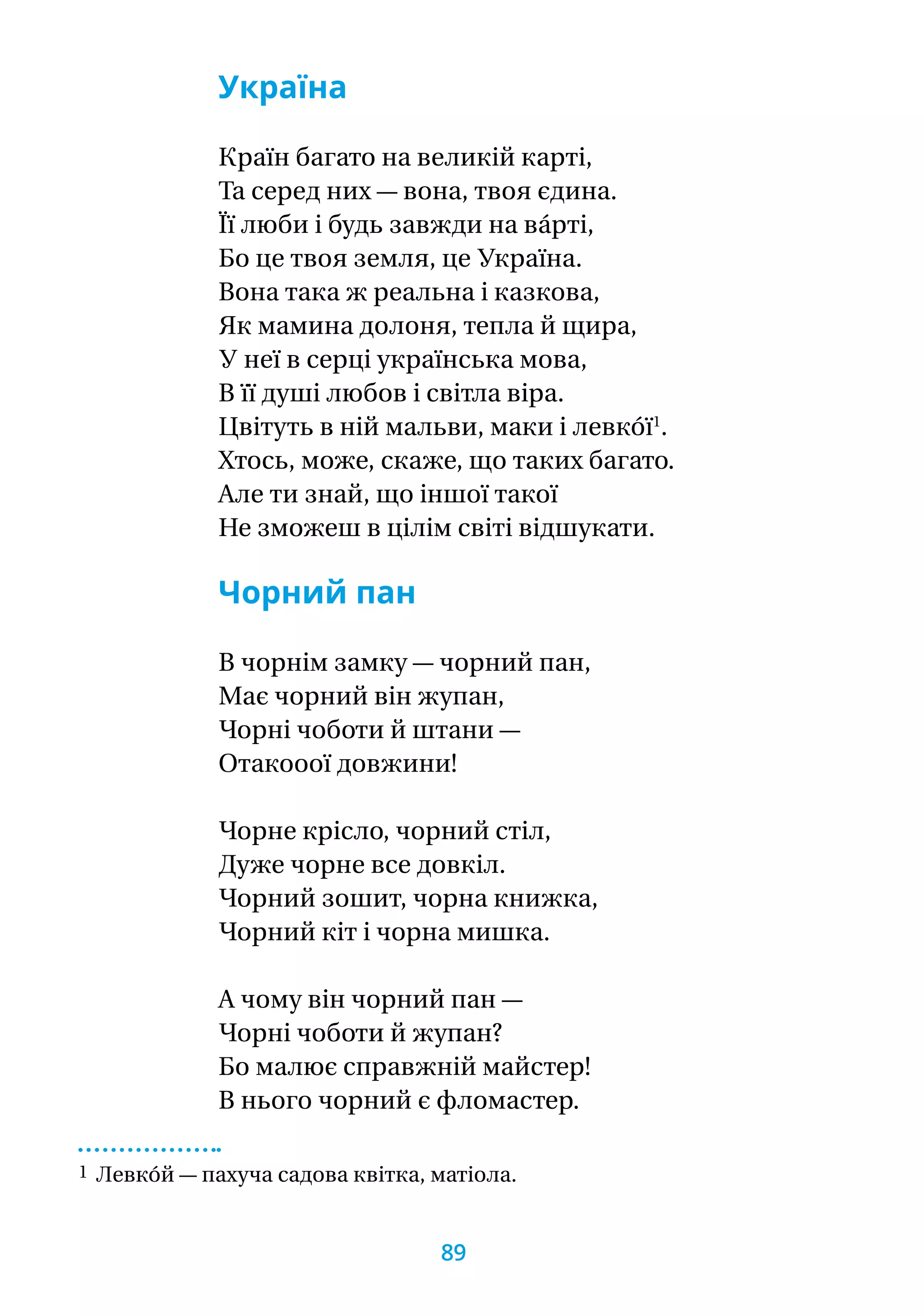 Україна
Країн багато на великій карті,
Та серед них — вона, твоя єдина.
Її люби і будь завжди на ва́рті,
Бо це твоя земля, це Україна.
Вона така ж реальна і казкова,
Як мамина долоня, тепла й щира,
У неї в серці українська мова,
В її душі любов і світла віра.
Цвітуть в ній мальви, маки і левко́ї1
.
Хтось, може, скаже, що таких багато.
Але ти знай, що іншої такої
Не зможеш в цілім світі відшукати.
Чорний пан
В чорнім замку — чорний пан,
Має чорний він жупан,
Чорні чоботи й штани —
Отакооої довжини!
Чорне крісло, чорний стіл,
Дуже чорне все довкіл.
Чорний зошит, чорна книжка,
Чорний кіт і чорна мишка.
А чому він чорний пан —
Чорні чоботи й жупан?
Бо малює справжній майстер!
В нього чорний є фломастер.
1 Левко́й — пахуча садова квітка, матіола.
89
 