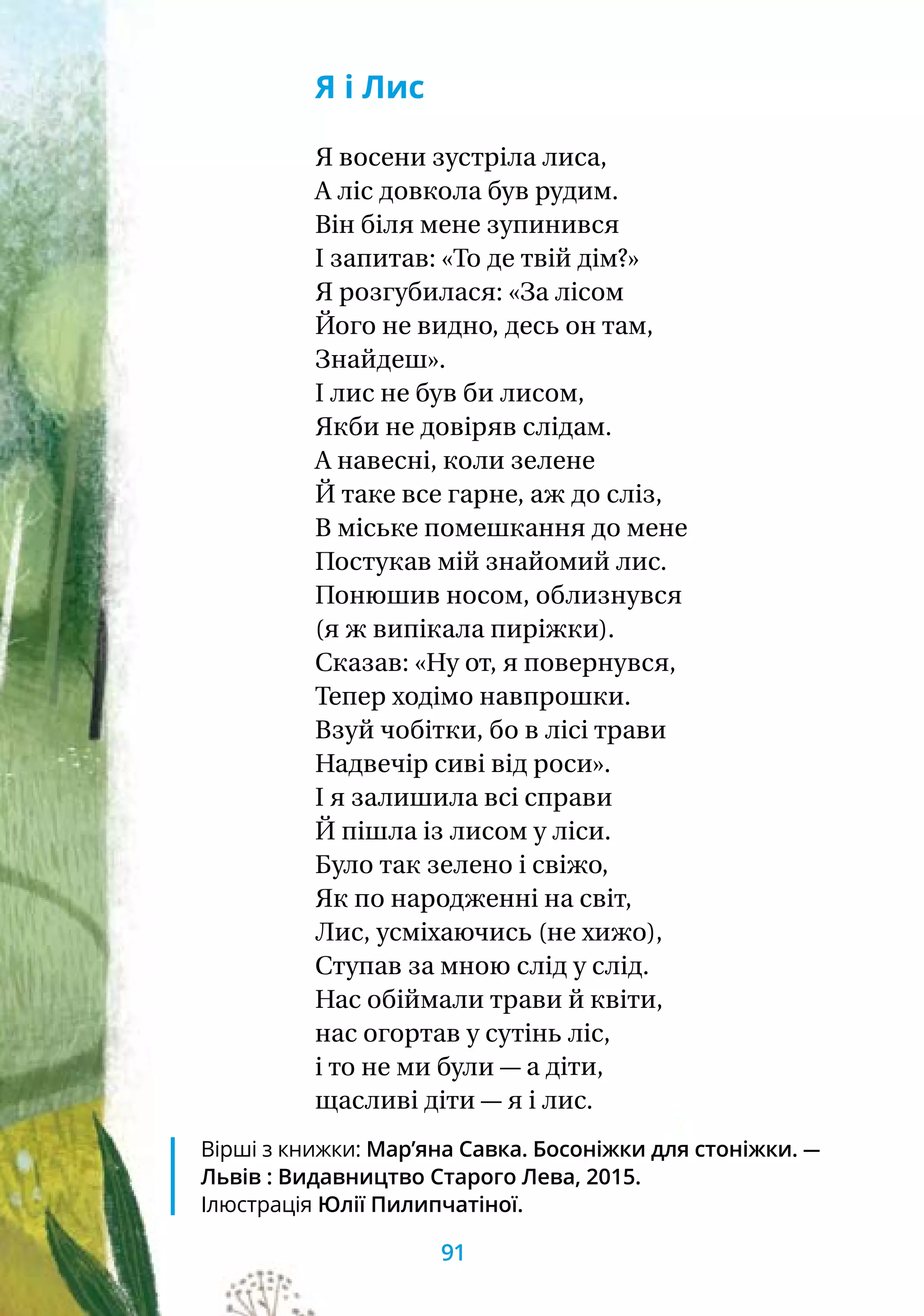 Я і Лис
Я восени зустріла лиса,
А ліс довкола був рудим.
Він біля мене зупинився
І запитав: «То де твій дім?»
Я розгубилася: «За лісом
Його не видно, десь он там,
Знайдеш».
І лис не був би лисом,
Якби не довіряв слідам.
А навесні, коли зелене
Й таке все гарне, аж до сліз,
В міське помешкання до мене
Постукав мій знайомий лис.
Понюшив носом, облизнувся
(я ж випікала пиріжки).
Сказав: «Ну от, я повернувся,
Тепер ходімо навпрошки.
Взуй чобітки, бо в лісі трави
Надвечір сиві від роси».
І я залишила всі справи
Й пішла із лисом у ліси.
Було так зелено і свіжо,
Як по народженні на світ,
Лис, усміхаючись (не хижо),
Ступав за мною слід у слід.
Нас обіймали трави й квіти,
нас огортав у сутінь ліс,
і то не ми були — а діти,
щасливі діти — я і лис.
Вірші з книжки: Мар’яна Савка. Босоніжки для стоніжки. —
Львів : Видавництво Старого Лева, 2015.
Ілюстрація Юлії Пилипчатіної.
91
 