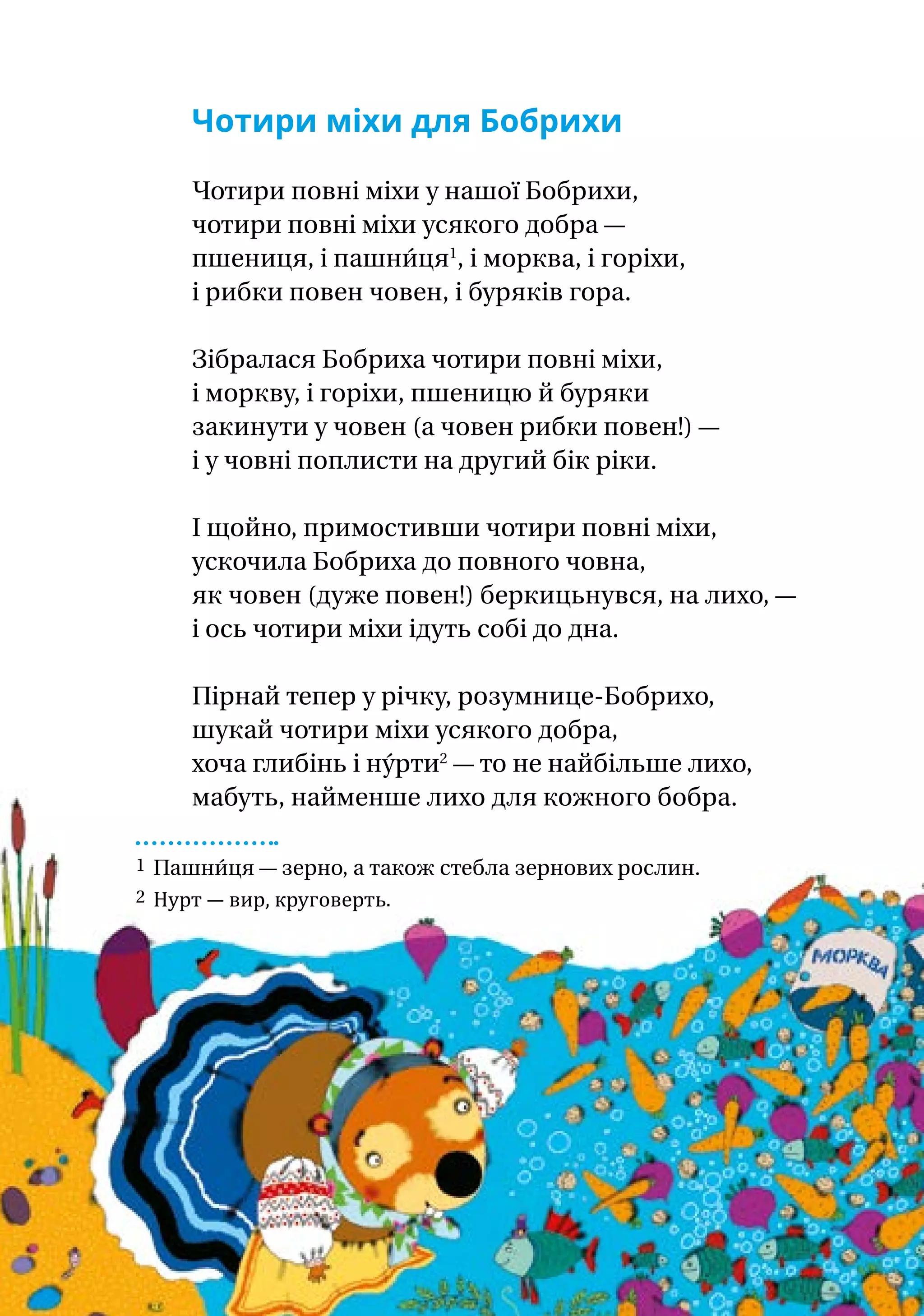 Чотири міхи для Бобрихи
Чотири повні міхи у нашої Бобрихи,
чотири повні міхи усякого добра —
пшениця, і пашни́ця1
, і морква, і горіхи,
і рибки повен човен, і буряків гора.
Зібралася Бобриха чотири повні міхи,
і моркву, і горіхи, пшеницю й буряки
закинути у човен (а човен рибки повен!) —
і у човні поплисти на другий бік ріки.
І щойно, примостивши чотири повні міхи,
ускочила Бобриха до повного човна,
як човен (дуже повен!) беркицьнувся, на лихо, —
і ось чотири міхи ідуть собі до дна.
Пірнай тепер у річку, розумнице-Бобрихо,
шукай чотири міхи усякого добра,
хоча глибінь і ну́рти2
— то не найбільше лихо,
мабуть, найменше лихо для кожного бобра.
1 Пашни́ця — зерно, а також стебла зернових рослин.
2 Нурт — вир, круговерть.
 