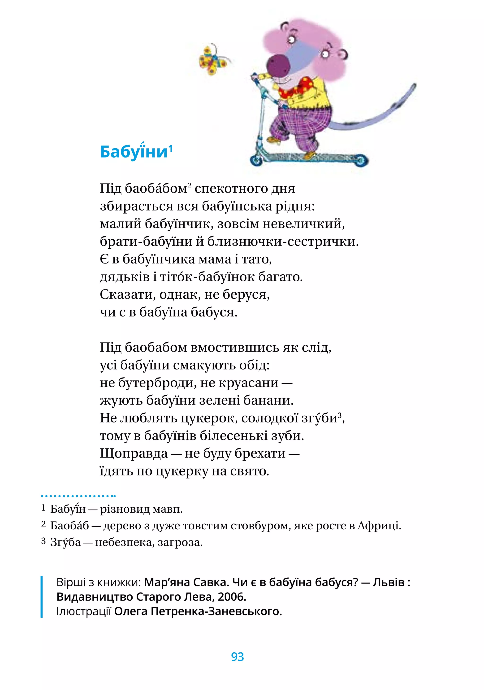 Бабуї́ни1
Під баоба́бом2
спекотного дня
збирається вся бабуїнська рідня:
малий бабуїнчик, зовсім невеличкий,
брати-бабуїни й близнючки-сестрички.
Є в бабуїнчика мама і тато,
дядьків і тіто́к-бабуїнок багато.
Сказати, однак, не беруся,
чи є в бабуїна бабуся.
Під баобабом вмостившись як слід,
усі бабуїни смакують обід:
не бутерброди, не круасани —
жують бабуїни зелені банани.
Не люблять цукерок, солодкої згу́би3
,
тому в бабуїнів білесенькі зуби.
Щоправда — не буду брехати —
їдять по цукерку на свято.
1 Бабуї́н — різновид мавп.
2 Баоба́б — дерево з дуже товстим стовбуром, яке росте в Африці.
3 Згу́ба — небезпека, загроза.
Вірші з книжки: Мар’яна Савка. Чи є в бабуїна бабуся? — Львів :
Видавництво Старого Лева, 2006.
Ілюстрації Олега Петренка-Заневського.
93
 