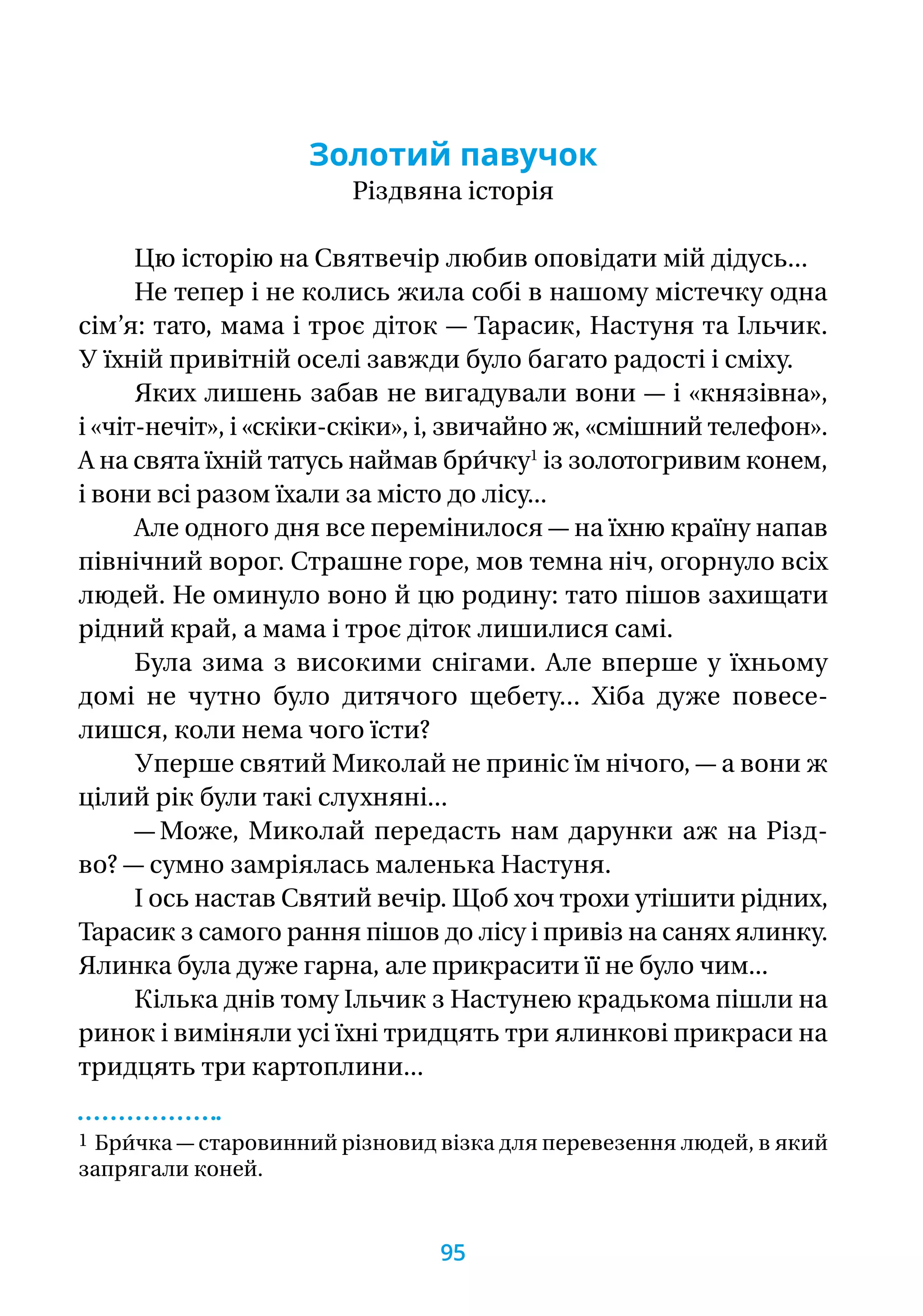 Золотий павучок
Різдвяна історія
Цю історію на Святвечір любив оповідати мій дідусь...
Не тепер і не колись жила собі в нашому містечку одна
сім’я: тато, мама і троє діток — Тарасик, Настуня та Ільчик.
У їхній привітній оселі завжди було багато радості і сміху.
Яких лишень забав не вигадували вони — і «князівна»,
і «чіт-нечіт», і «скіки-скіки», і, звичайно ж, «смішний телефон».
А на свята їхній татусь наймав бри́чку1
із золотогривим конем,
і вони всі разом їхали за місто до лісу...
Але одного дня все перемінилося — на їхню країну напав
північний ворог. Страшне горе, мов темна ніч, огорнуло всіх
людей. Не оминуло воно й цю родину: тато пішов захищати
рідний край, а мама і троє діток лишилися самі.
Була зима з високими снігами. Але вперше у їхньому
домі не чутно було дитячого щебету... Хіба дуже повесе-
лиш­ся, коли нема чого їсти?
Уперше святий Миколай не приніс їм нічого, — а вони ж
цілий рік були такі слухняні...
— Може, Миколай передасть нам дарунки аж на Різд­-
во? — сумно замріялась маленька Настуня.
І ось настав Святий вечір. Щоб хоч трохи утішити рідних,
Тарасик з самого рання пішов до лісу і привіз на санях ялинку.
Ялинка була дуже гарна, але прикрасити її не було чим...
Кілька днів тому Ільчик з Настунею крадькома пішли на
ринок і виміняли усі їхні тридцять три ялинкові прикраси на
тридцять три картоплини...
1 Бри́чка — старовинний різновид візка для перевезення людей, в який
запрягали коней.
95
 