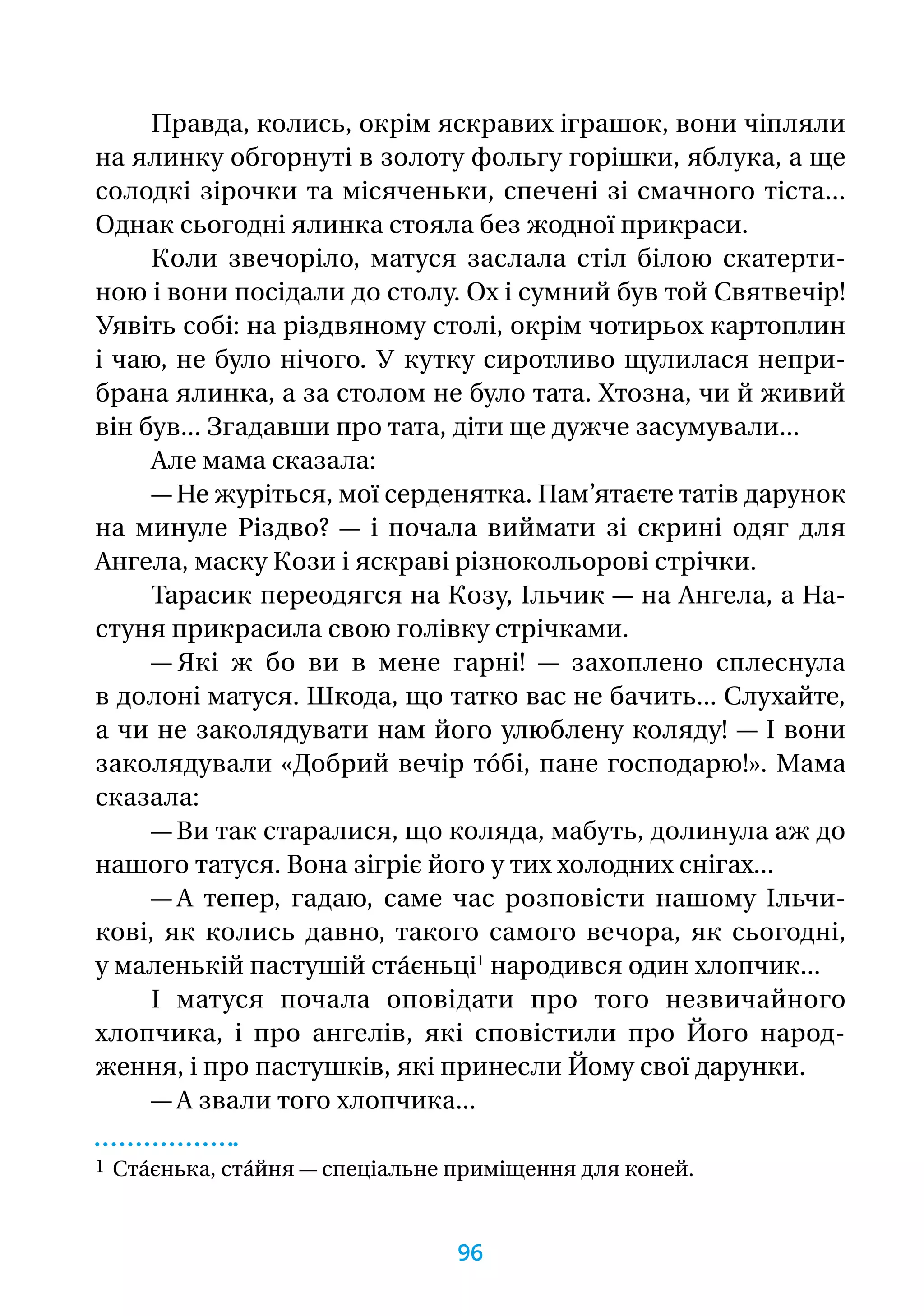 Правда, колись, окрім яскравих іграшок, вони чіпляли
на ялинку обгорнуті в золоту фольгу горішки, яблука, а ще
солодкі зірочки та місяченьки, спечені зі смачного тіста...
Однак сьогодні ялинка стояла без жодної прикраси.
Коли звечоріло, матуся заслала стіл білою скатерти-
ною і вони посідали до столу. Ох і сумний був той Святвечір!
Уявіть собі: на різдвяному столі, окрім чотирьох картоплин
і чаю, не було нічого. У кутку сиротливо щулилася непри-
брана ялинка, а за столом не було тата. Хтозна, чи й живий
він був... Згадавши про тата, діти ще дужче засумували...
Але мама сказала:
— Не журіться, мої серденятка. Пам’ятаєте татів дарунок
на минуле Різдво? — і почала виймати зі скрині одяг для
Ангела, маску Кози і яскраві різнокольорові стрічки.
Тарасик переодягся на Козу, Ільчик — на Ангела, а На­­-
стуня прикрасила свою голівку стрічками.
— Які ж бо ви в мене гарні! — захоплено сплеснула
в долоні матуся. Шкода, що татко вас не бачить... Слухайте,
а чи не заколядувати нам його улюблену коляду! — І вони
заколядували «Добрий вечір то́бі, пане господарю!». Мама
сказала:
— Ви так старалися, що коляда, мабуть, долинула аж до
нашого татуся. Вона зігріє його у тих холодних снігах...
— А тепер, гадаю, саме час розповісти нашому Ільчи-
кові, як колись давно, такого самого вечора, як сьогодні,
у маленькій пастушій ста́єньці1
народився один хлопчик...
І матуся почала оповідати про того незвичайного
хлопчика, і про ангелів, які сповістили про Його народ-
ження, і про пастушків, які принесли Йому свої дарунки.
— А звали того хлопчика...
1 Ста́єнька, ста́йня — спеціальне приміщення для коней.
96
 