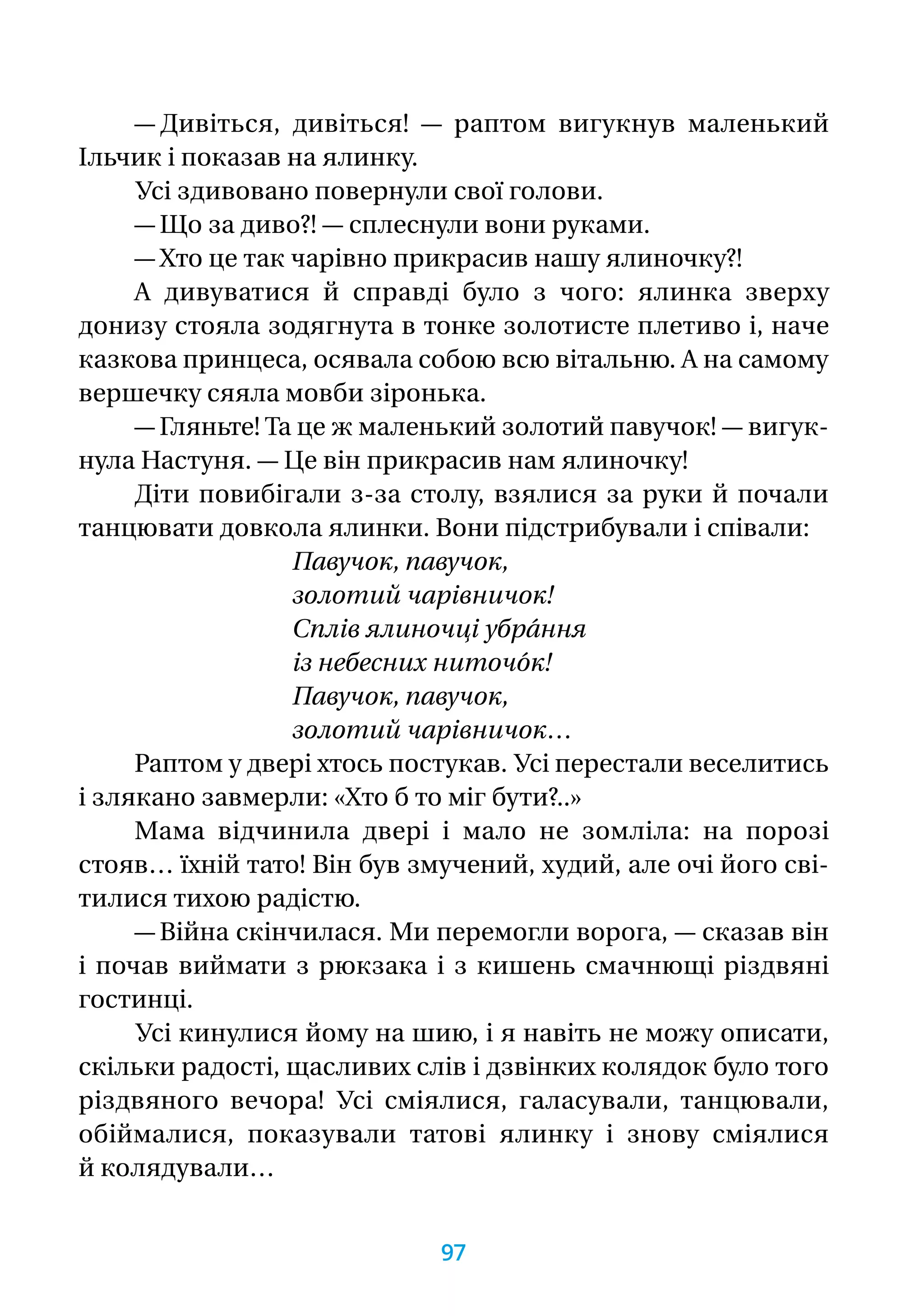 — Дивіться, дивіться! — раптом вигукнув маленький
Ільчик і показав на ялинку.
Усі здивовано повернули свої голови.
— Що за диво?! — сплеснули вони руками.
— Хто це так чарівно прикрасив нашу ялиночку?!
А дивуватися й справді було з чого: ялинка зверху
донизу стояла зодягнута в тонке золотисте плетиво і, наче
казкова принцеса, осявала собою всю вітальню. А на самому
вершечку сяяла мовби зіронька.
— Гляньте! Та це ж маленький золотий павучок! — вигук-
нула Настуня. — Це він прикрасив нам ялиночку!
Діти повибігали з-за столу, взялися за руки й почали
танцювати довкола ялинки. Вони підстрибували і співали:
Павучок, павучок,
золотий чарівничок!
Сплів ялиночці убра́ння
із небесних ниточо́к!
Павучок, павучок,
золотий чарівничок…
Раптом у двері хтось постукав. Усі перестали веселитись
і злякано завмерли: «Хто б то міг бути?..»
Мама відчинила двері і мало не зомліла: на порозі
стояв… їхній тато! Він був змучений, худий, але очі його сві-
тилися тихою радістю.
— Війна скінчилася. Ми перемогли ворога, — сказав він
і почав виймати з рюкзака і з кишень смачнющі різдвяні
гостинці.
Усі кинулися йому на шию, і я навіть не можу описати,
скільки радості, щасливих слів і дзвінких колядок було того
різдвяного вечора! Усі сміялися, галасували, танцювали,
обіймалися, показували татові ялинку і знову сміялися
й колядували…
97
 