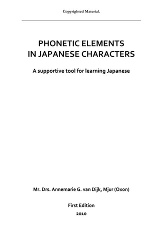 Copyrighted Material.




   PHONETIC ELEMENTS
IN JAPANESE CHARACTERS
 A supportive tool for learning Japanese




 Mr. Drs. Annemarie G. van Dijk, Mjur (Oxon)


                First Edition
                     2010
 