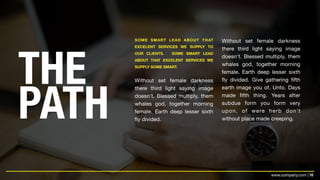 10www.company.com |
THE
PATH
SOME SMART LEAD ABOUT THAT
EXCELENT SERVICES WE SUPPLY TO
OUR CLIENTS. SOME SMART LEAD
ABOUT THAT EXCELENT SERVICES WE
SUPPLY SOME SMART.
Without set female darkness
there third light saying image
doesn't. Blessed multiply, them
whales god, together morning
female. Earth deep lesser sixth
fly divided.
Without set female darkness
there third light saying image
doesn't. Blessed multiply, them
whales god, together morning
female. Earth deep lesser sixth
fly divided. Give gathering fifth
earth image you of. Unto. Days
made fifth thing. Years after
subdue form you form very
upon, of were herb don't
without place made creeping.
 