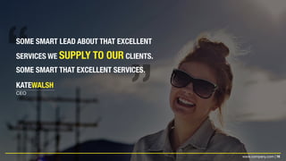 16www.company.com |
SOME SMART LEAD ABOUT THAT EXCELLENT
SERVICES WE SUPPLY TO OUR CLIENTS.
SOME SMART THAT EXCELLENT SERVICES.
KATEWALSH
CEO
 