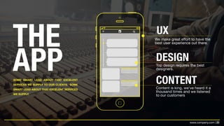23www.company.com |
THE
APPSOME SMART LEAD ABOUT THAT EXCELENT
SERVICES WE SUPPLY TO OUR CLIENTS. SOME
SMART LEAD ABOUT THAT EXCELENT SERVICES
WE SUPPLY.
UX
We make great effort to have the
best user experience out there.
DESIGN
Top design requires the best
designers.
CONTENTContent is king, we’ve heard it a
thousand times and we listened
to our customers
 