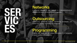 3www.company.com |
SER
VIC
ES
A computer network or data network is a telecommunications
network that allows computers to exchange data.
Networks
Outsourcing sometimes involves transferring employees and
assets from one firm to another, but not always.
Outsourcing
Process that leads from an original formulation of a computing
problem to executable programs.
Programming
 