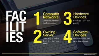 4www.company.com |
FAC
ILIT
IES
1
2
3
4
Computer
Networks
Owning  
Server
Hardware
Devices
Software 
Devices
Computer networks
need reinventing.
Backups are our
priority.
Don’t buy a server.
Own it - for your
safety.
Get your devices with
up to date software.
 